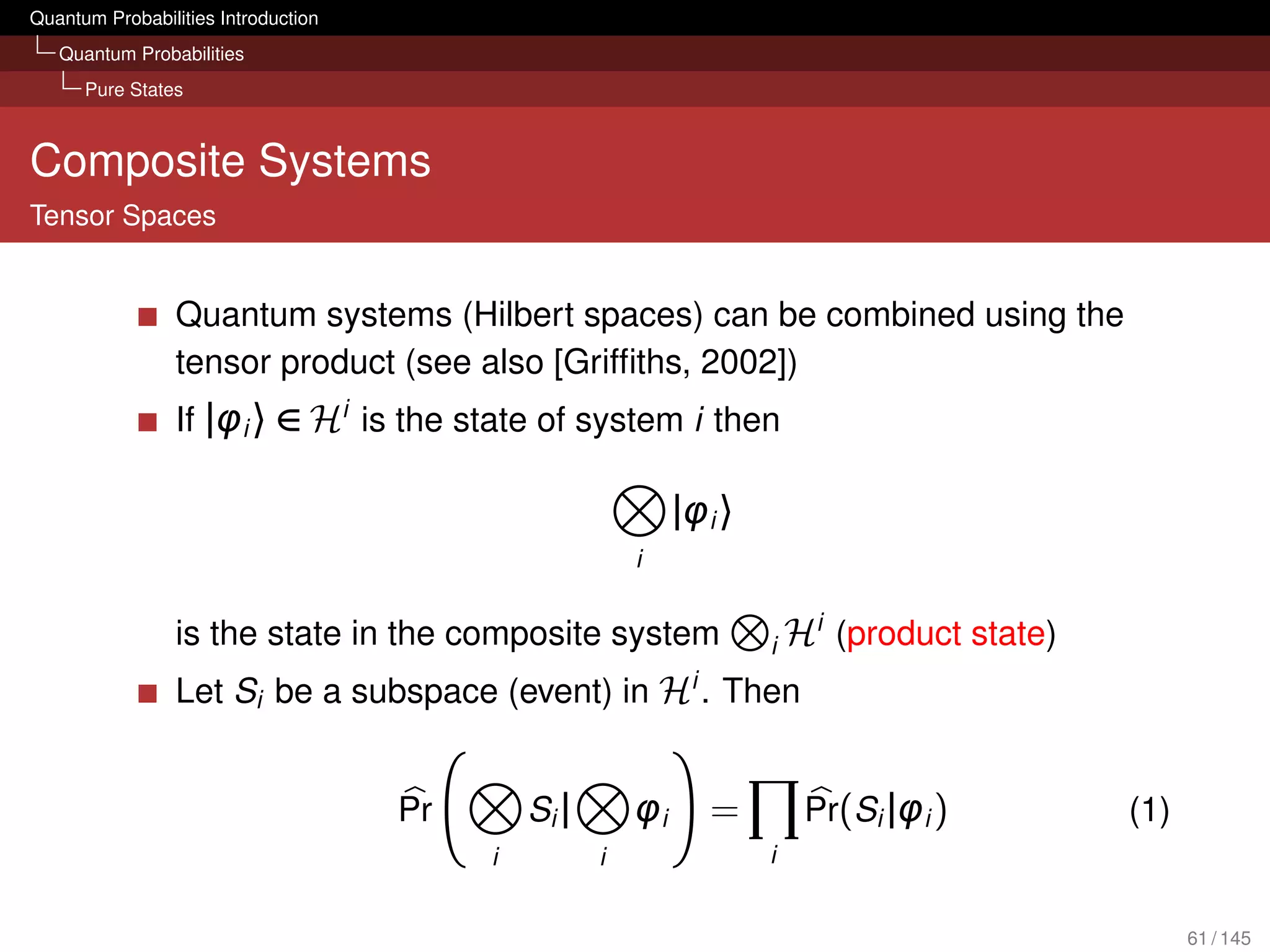 Quantum Probabilities Introduction
   Quantum Probabilities
      Pure States



Composite Systems
Tensor Spaces


                 Quantum systems (Hilbert spaces) can be combined using the
                 tensor product (see also [Grifﬁths, 2002])
                 If |φi 〉 ∈ Hi is the state of system i then

                                                              |φi 〉
                                                         i


                 is the state in the composite system                 i   Hi (product state)
                 Let Si be a subspace (event) in Hi . Then


                                     Pr       Si |       φi      =         Pr(Si |φi )         (1)
                                          i          i                i


                                                                                                     61 / 145
 