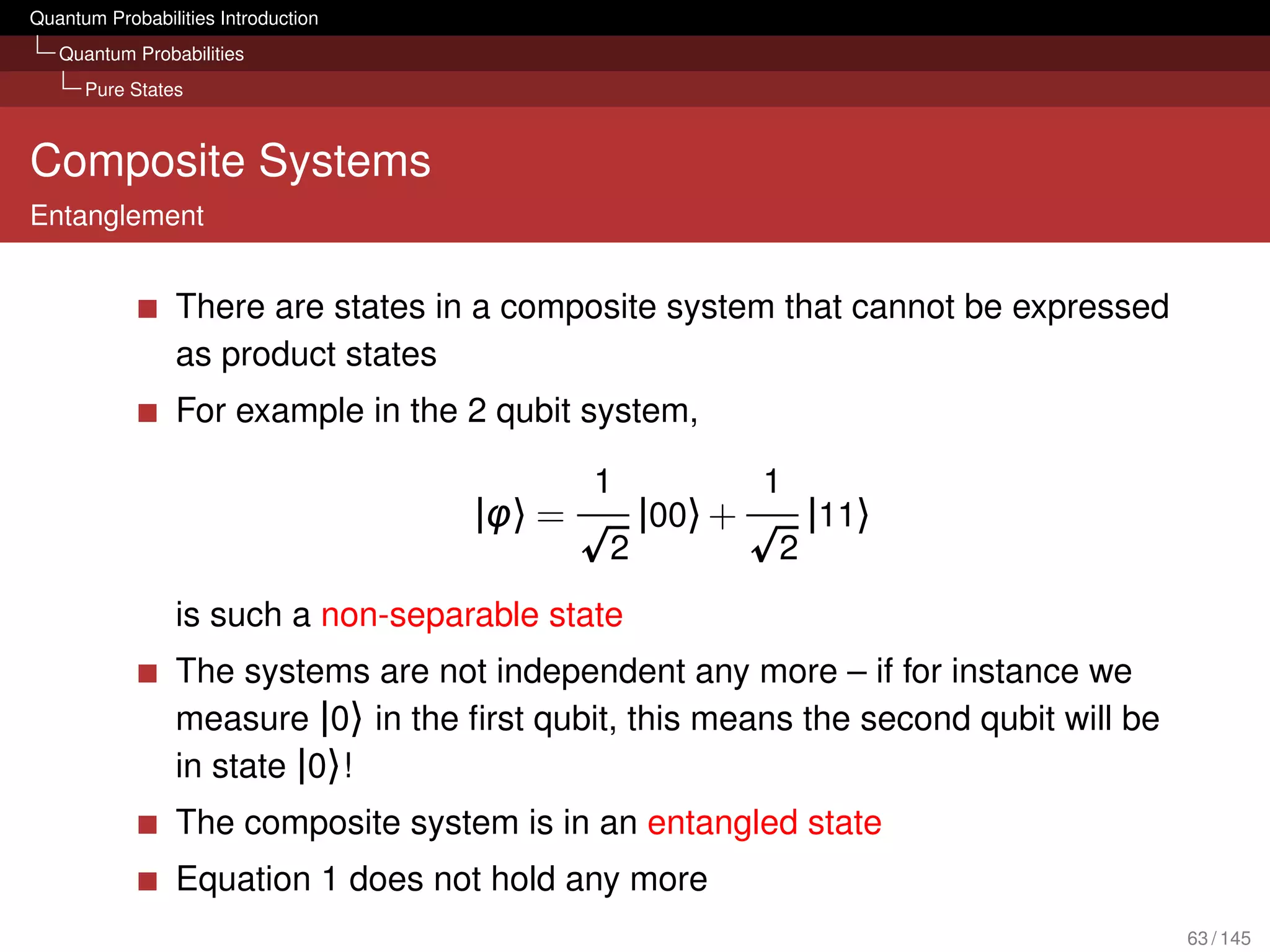Quantum Probabilities Introduction
   Quantum Probabilities
      Pure States



Composite Systems
Entanglement


                 There are states in a composite system that cannot be expressed
                 as product states
                 For example in the 2 qubit system,

                                             1             1
                                     |φ〉 =        |00〉 +       |11〉
                                              2            2
                 is such a non-separable state
                 The systems are not independent any more – if for instance we
                 measure |0〉 in the ﬁrst qubit, this means the second qubit will be
                 in state |0〉!
                 The composite system is in an entangled state
                 Equation 1 does not hold any more
                                                                                      63 / 145
 