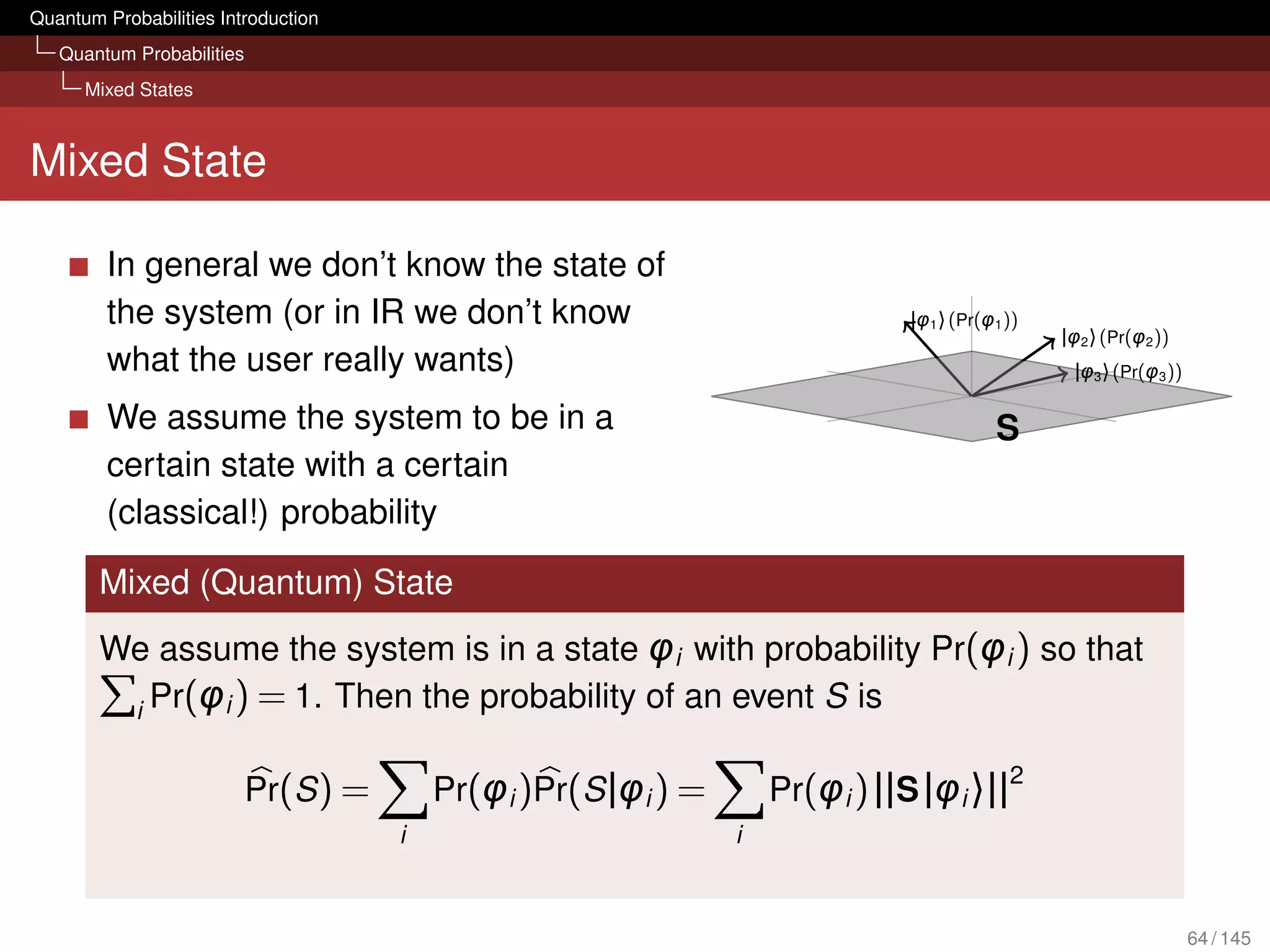 Quantum Probabilities Introduction
   Quantum Probabilities
      Mixed States



Mixed State

         In general we don’t know the state of
         the system (or in IR we don’t know                                    |φ1 〉 (Pr(φ1 ))
                                                                                                 |φ2 〉 (Pr(φ2 ))
         what the user really wants)                                                              |φ3 〉 (Pr(φ3 ))

         We assume the system to be in a                                                  S
         certain state with a certain
         (classical!) probability

        Mixed (Quantum) State
        We assume the system is in a state φi with probability Pr(φi ) so that
         i Pr(φi ) = 1. Then the probability of an event S is

                                                                                            2
                           Pr(S ) =       Pr(φi )Pr(S |φi ) =       Pr(φi ) ||S |φi 〉||
                                      i                         i



                                                                                                                    64 / 145
 