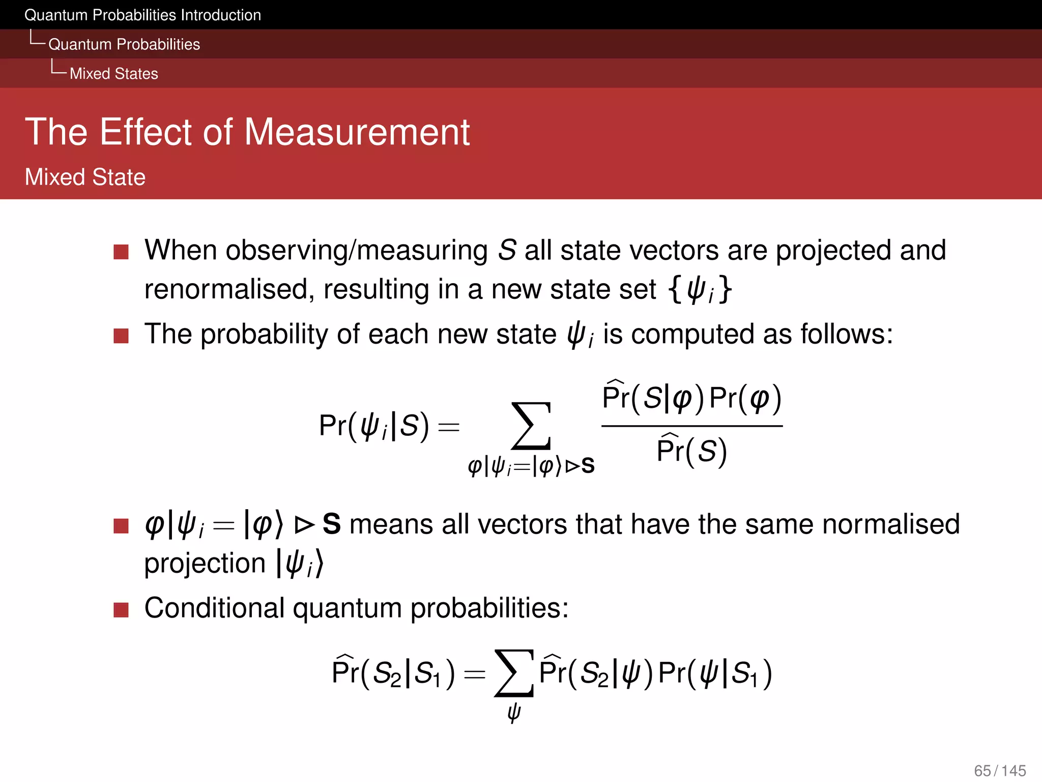 Quantum Probabilities Introduction
   Quantum Probabilities
      Mixed States



The Effect of Measurement
Mixed State


                 When observing/measuring S all state vectors are projected and
                 renormalised, resulting in a new state set {ψi }
                 The probability of each new state ψi is computed as follows:

                                                                  Pr(S |φ) Pr(φ)
                                     Pr(ψi |S ) =
                                                    φ|ψi =|φ〉 S
                                                                      Pr(S )

                 φ|ψi = |φ〉 S means all vectors that have the same normalised
                 projection |ψi 〉
                 Conditional quantum probabilities:

                                      Pr(S2 |S1 ) =        Pr(S2 |ψ) Pr(ψ|S1 )
                                                       ψ

                                                                                   65 / 145
 