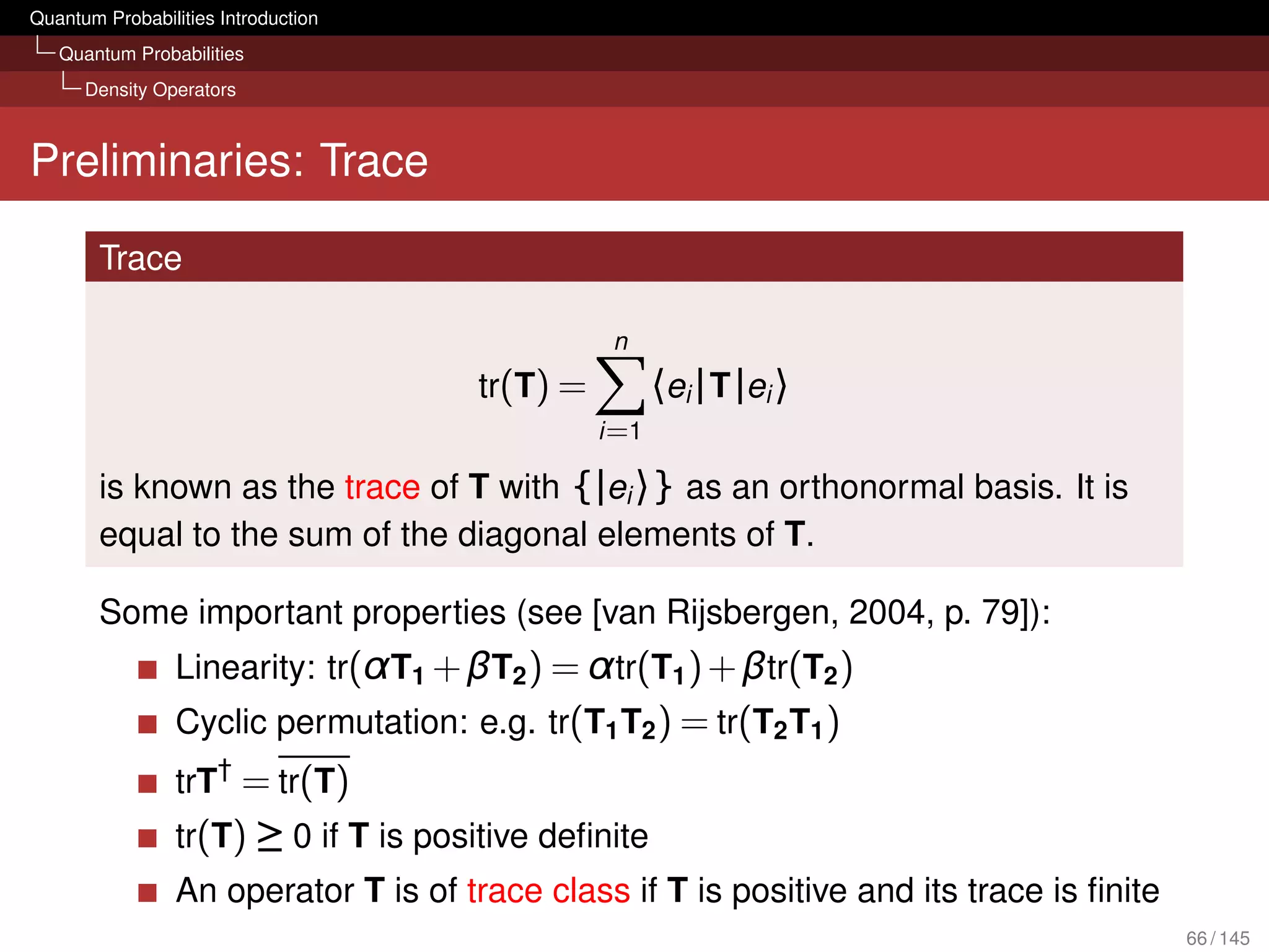 Quantum Probabilities Introduction
   Quantum Probabilities
      Density Operators



Preliminaries: Trace

        Trace

                                                 n
                                      tr(T) =          〈ei | T |ei 〉
                                                i =1

        is known as the trace of T with {|ei 〉} as an orthonormal basis. It is
        equal to the sum of the diagonal elements of T.

        Some important properties (see [van Rijsbergen, 2004, p. 79]):
                 Linearity: tr(α T1 + βT2 ) = α tr(T1 ) + βtr(T2 )
                 Cyclic permutation: e.g. tr(T1 T2 ) = tr(T2 T1 )
                 trT† = tr(T)
                 tr(T) ≥ 0 if T is positive deﬁnite
                 An operator T is of trace class if T is positive and its trace is ﬁnite
                                                                                           66 / 145
 