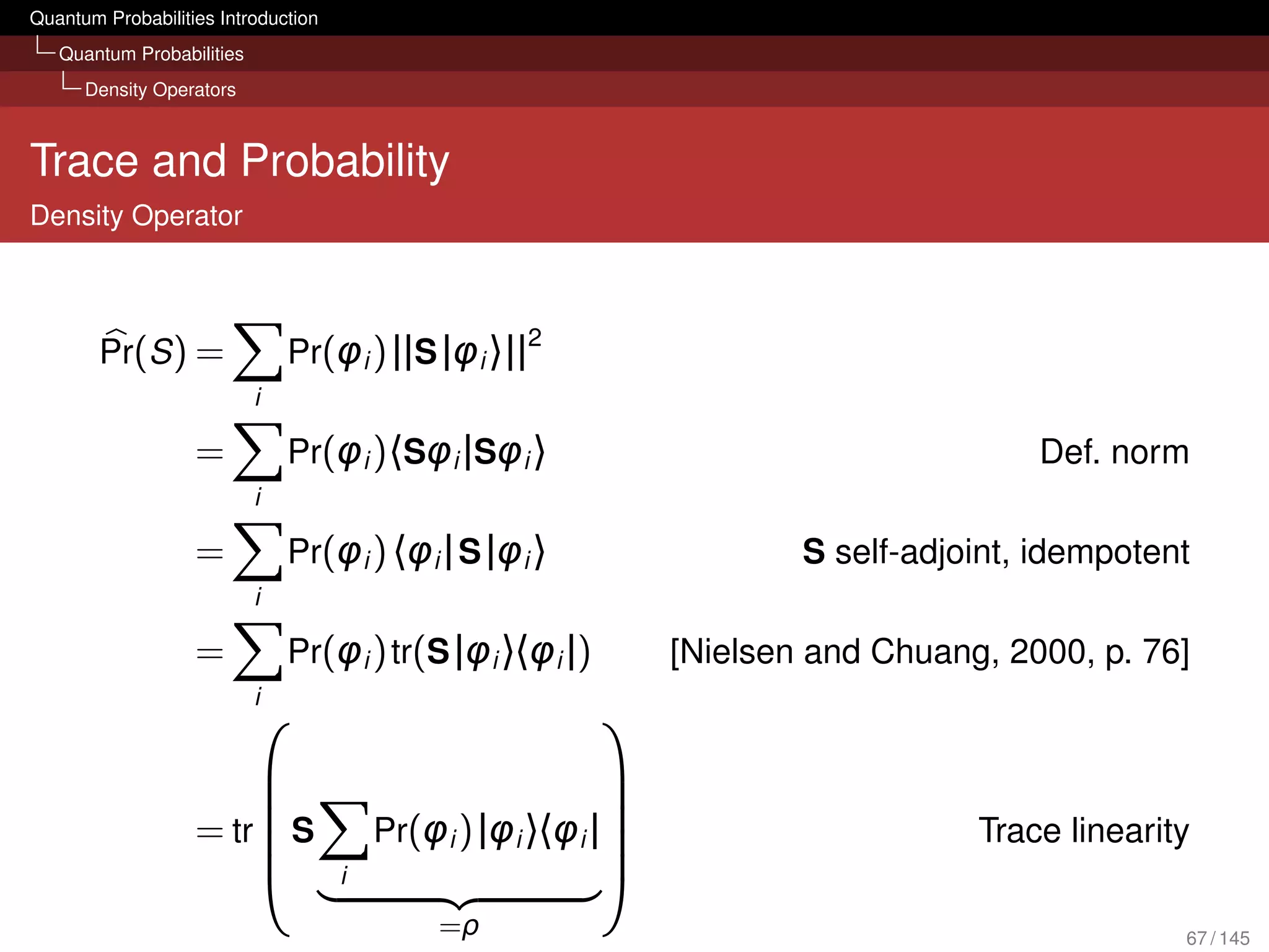 Quantum Probabilities Introduction
   Quantum Probabilities
      Density Operators



Trace and Probability
Density Operator



                                                     2
        Pr(S ) =               Pr(φi ) ||S |φi 〉||
                           i

                   =           Pr(φi )〈Sφi |Sφi 〉                                     Def. norm
                           i

                   =           Pr(φi ) 〈φi | S |φi 〉                   S self-adjoint, idempotent
                           i

                   =           Pr(φi ) tr(S |φi 〉〈φi |)        [Nielsen and Chuang, 2000, p. 76]
                           i
                                                         
                                                          
                                                          
                   = tr S
                                        Pr(φi ) |φi 〉〈φi |
                                                                                 Trace linearity
                                    i                     
                                             =ρ                                                 67 / 145
 