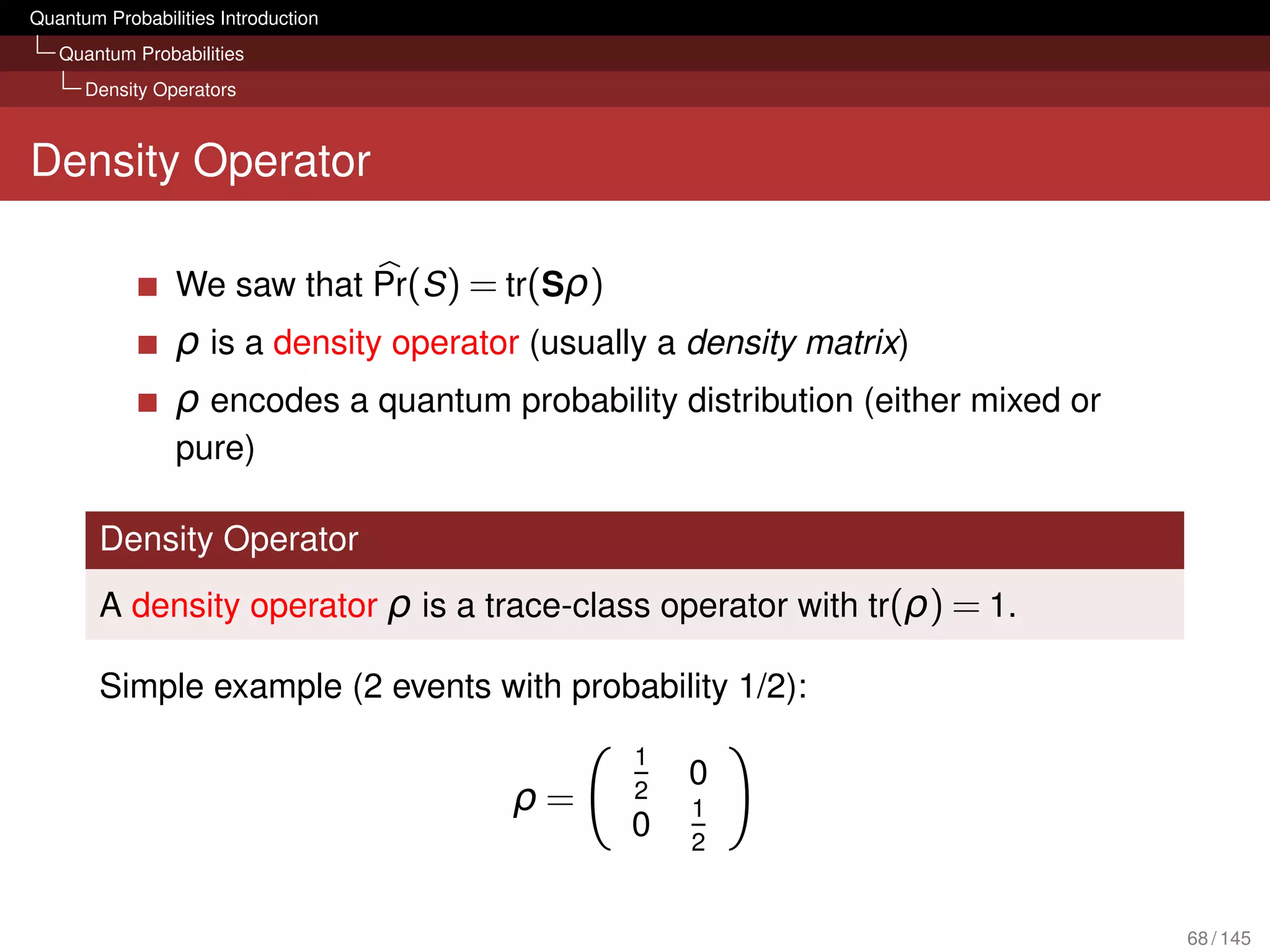 Quantum Probabilities Introduction
   Quantum Probabilities
      Density Operators



Density Operator

                 We saw that Pr(S ) = tr(Sρ)
                 ρ is a density operator (usually a density matrix)
                 ρ encodes a quantum probability distribution (either mixed or
                 pure)

        Density Operator
        A density operator ρ is a trace-class operator with tr(ρ) = 1.

        Simple example (2 events with probability 1/2):
                                                1
                                                    0
                                       ρ=       2
                                                    1
                                                0   2


                                                                                 68 / 145
 