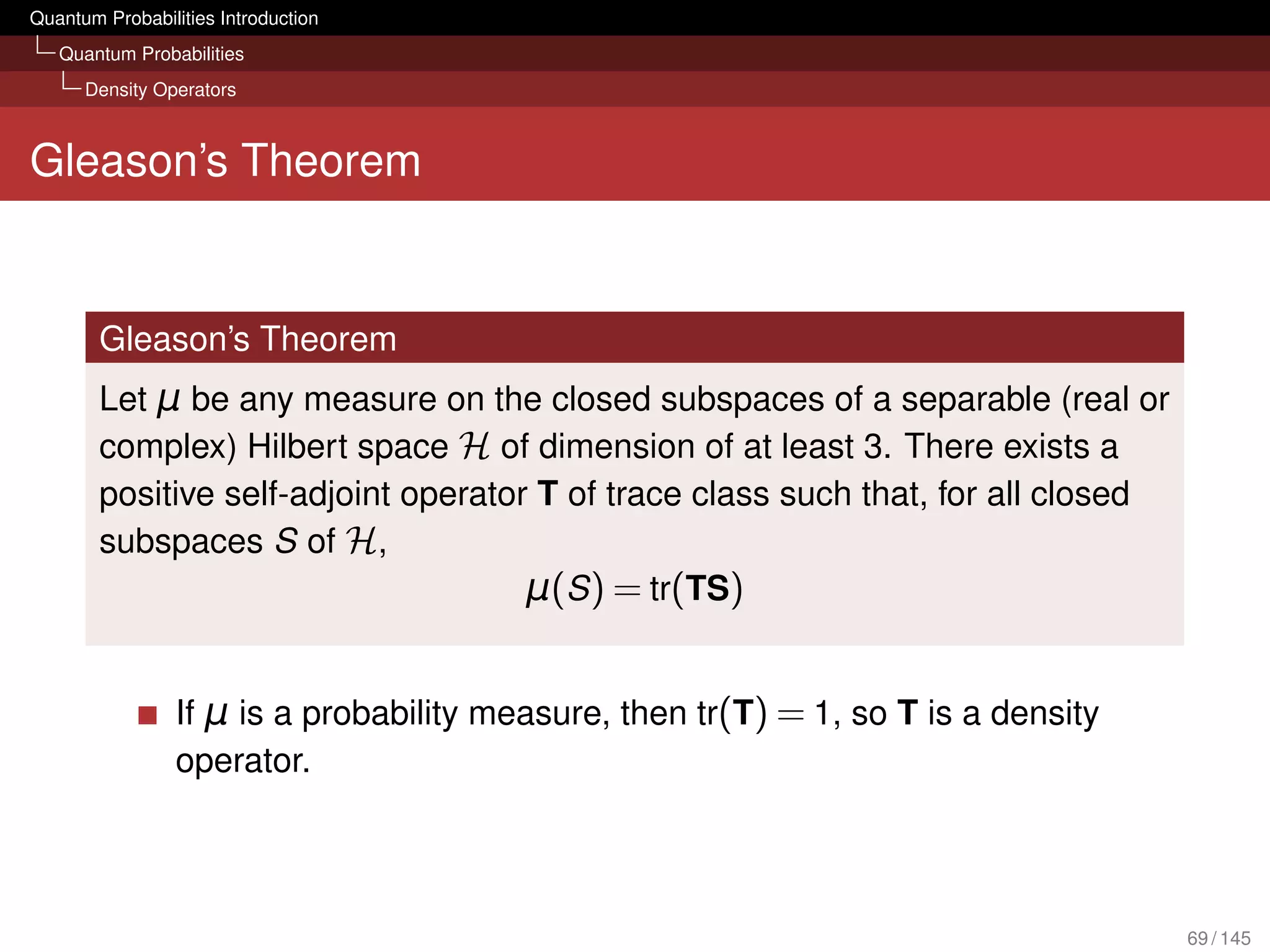 Quantum Probabilities Introduction
   Quantum Probabilities
      Density Operators



Gleason’s Theorem


        Gleason’s Theorem
        Let μ be any measure on the closed subspaces of a separable (real or
        complex) Hilbert space H of dimension of at least 3. There exists a
        positive self-adjoint operator T of trace class such that, for all closed
        subspaces S of H,
                                      μ(S ) = tr(TS)


                 If μ is a probability measure, then tr(T) = 1, so T is a density
                 operator.




                                                                                    69 / 145
 