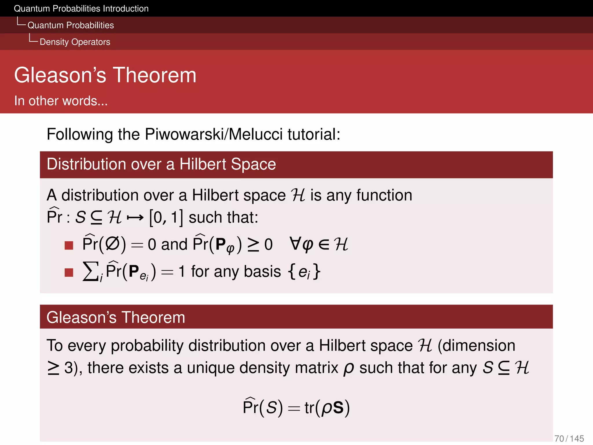 Quantum Probabilities Introduction
   Quantum Probabilities
      Density Operators



Gleason’s Theorem
In other words...

        Following the Piwowarski/Melucci tutorial:
        Distribution over a Hilbert Space
        A distribution over a Hilbert space H is any function
        Pr : S ⊆ H → [0, 1] such that:
                 Pr(∅) = 0 and Pr(Pφ ) ≥ 0          ∀φ ∈ H
                     i   Pr(Pei ) = 1 for any basis {ei }

        Gleason’s Theorem
        To every probability distribution over a Hilbert space H (dimension
        ≥ 3), there exists a unique density matrix ρ such that for any S ⊆ H

                                             Pr(S ) = tr(ρS)
                                                                               70 / 145
 