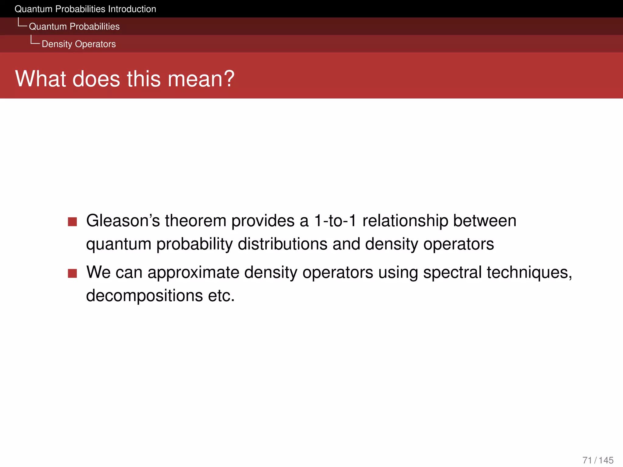 Quantum Probabilities Introduction
   Quantum Probabilities
      Density Operators



What does this mean?




                 Gleason’s theorem provides a 1-to-1 relationship between
                 quantum probability distributions and density operators
                 We can approximate density operators using spectral techniques,
                 decompositions etc.




                                                                                   71 / 145
 