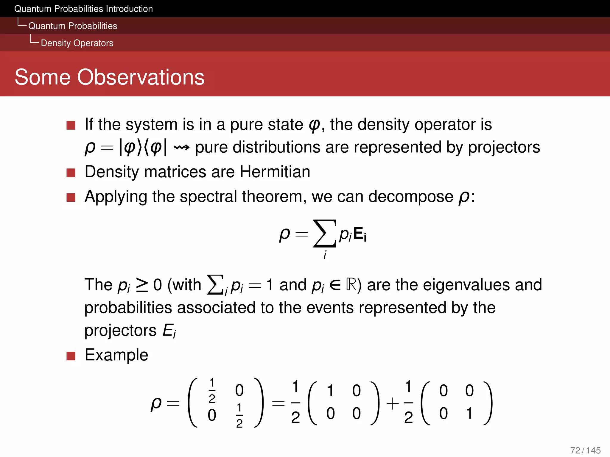 Quantum Probabilities Introduction
   Quantum Probabilities
      Density Operators



Some Observations

                 If the system is in a pure state φ, the density operator is
                 ρ = |φ〉〈φ| pure distributions are represented by projectors
                 Density matrices are Hermitian
                 Applying the spectral theorem, we can decompose ρ:

                                              ρ=              pi Ei
                                                      i

                 The pi ≥ 0 (with i pi = 1 and pi ∈ R) are the eigenvalues and
                 probabilities associated to the events represented by the
                 projectors Ei
                 Example
                                      1           1                       1
                                          0               1     0             0   0
                                 ρ=   2
                                          1   =                       +
                                      0           2       0     0         2   0   1
                                          2

                                                                                      72 / 145
 