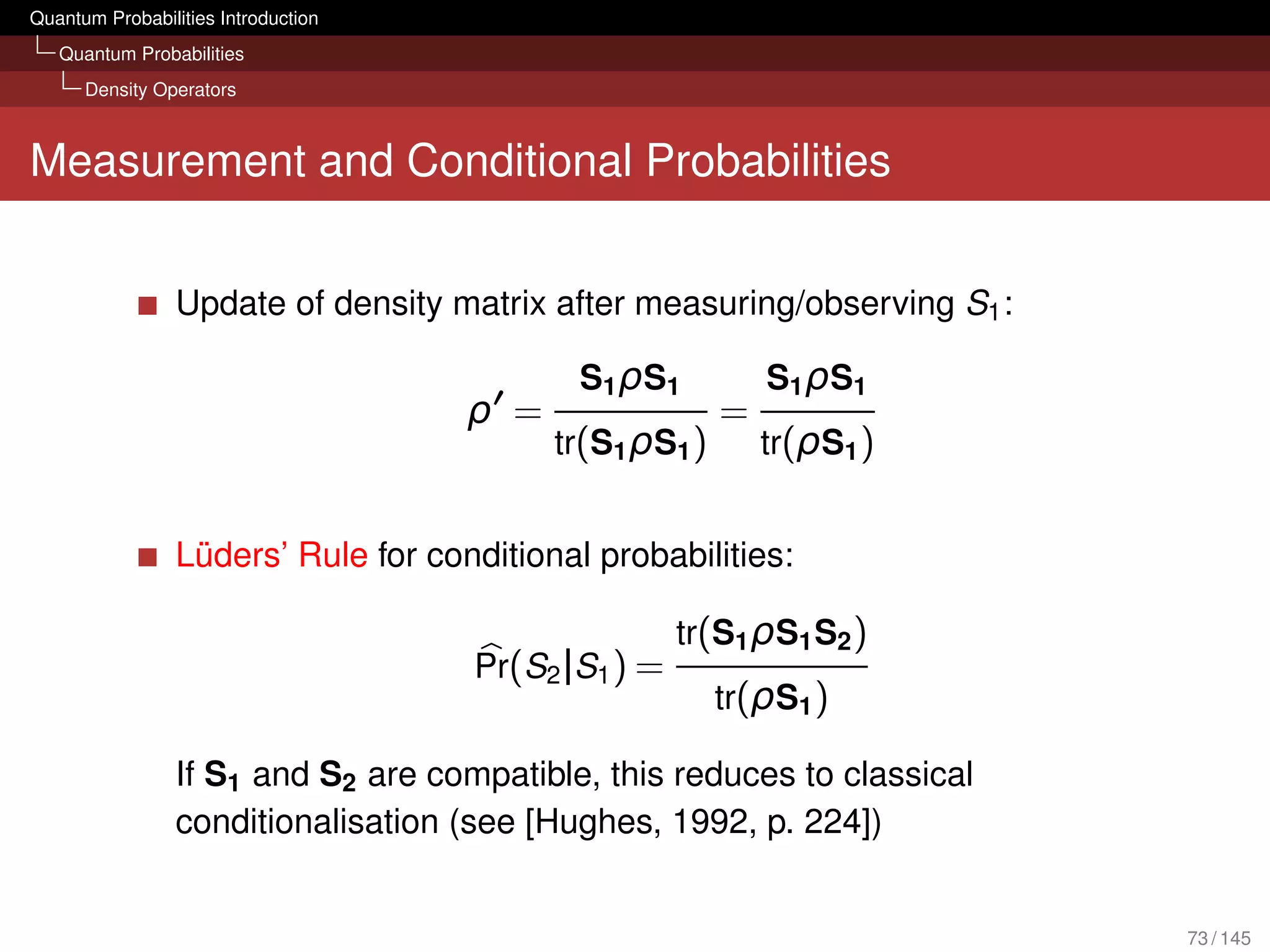 Quantum Probabilities Introduction
   Quantum Probabilities
      Density Operators



Measurement and Conditional Probabilities


                 Update of density matrix after measuring/observing S1 :

                                             S1 ρ S1         S1 ρ S1
                                     ρ =                 =
                                           tr(S1 ρS1 )       tr(ρS1 )


                 Lüders’ Rule for conditional probabilities:

                                                     tr(S1 ρS1 S2 )
                                     Pr(S2 |S1 ) =
                                                         tr(ρS1 )

                 If S1 and S2 are compatible, this reduces to classical
                 conditionalisation (see [Hughes, 1992, p. 224])


                                                                           73 / 145
 