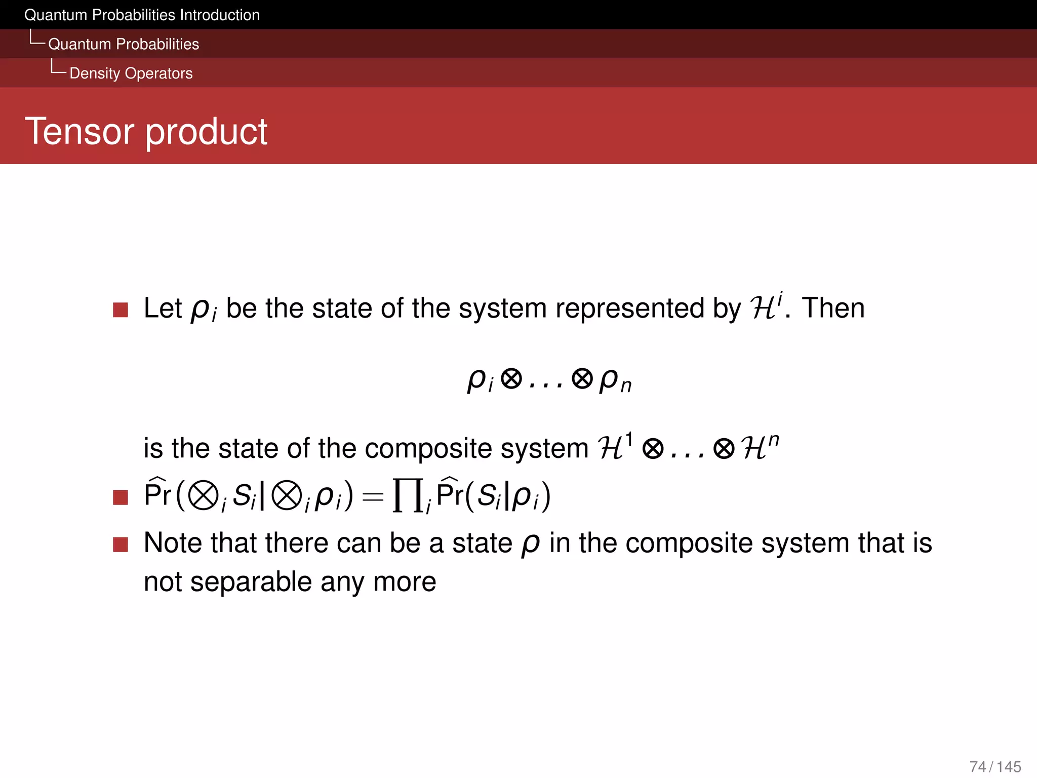 Quantum Probabilities Introduction
   Quantum Probabilities
      Density Operators



Tensor product



                 Let ρi be the state of the system represented by Hi . Then

                                                          ρi ⊗ . . . ⊗ ρn

                 is the state of the composite system H1 ⊗ . . . ⊗ Hn
                 Pr (       i   Si |   i   ρi ) =   i   Pr(Si |ρi )
                 Note that there can be a state ρ in the composite system that is
                 not separable any more




                                                                                    74 / 145
 
