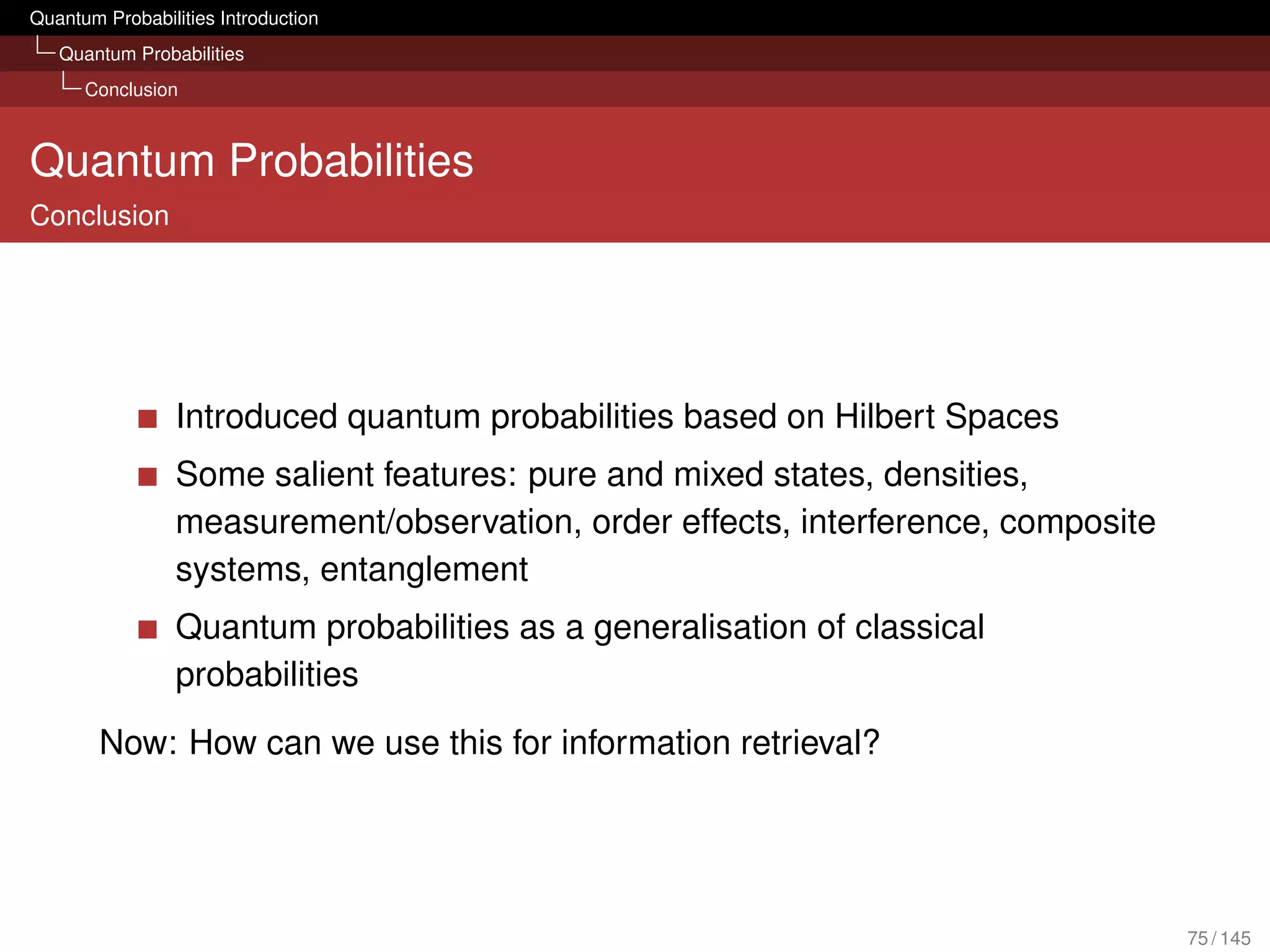 Quantum Probabilities Introduction
   Quantum Probabilities
      Conclusion



Quantum Probabilities
Conclusion




                 Introduced quantum probabilities based on Hilbert Spaces
                 Some salient features: pure and mixed states, densities,
                 measurement/observation, order effects, interference, composite
                 systems, entanglement
                 Quantum probabilities as a generalisation of classical
                 probabilities
        Now: How can we use this for information retrieval?




                                                                                   75 / 145
 