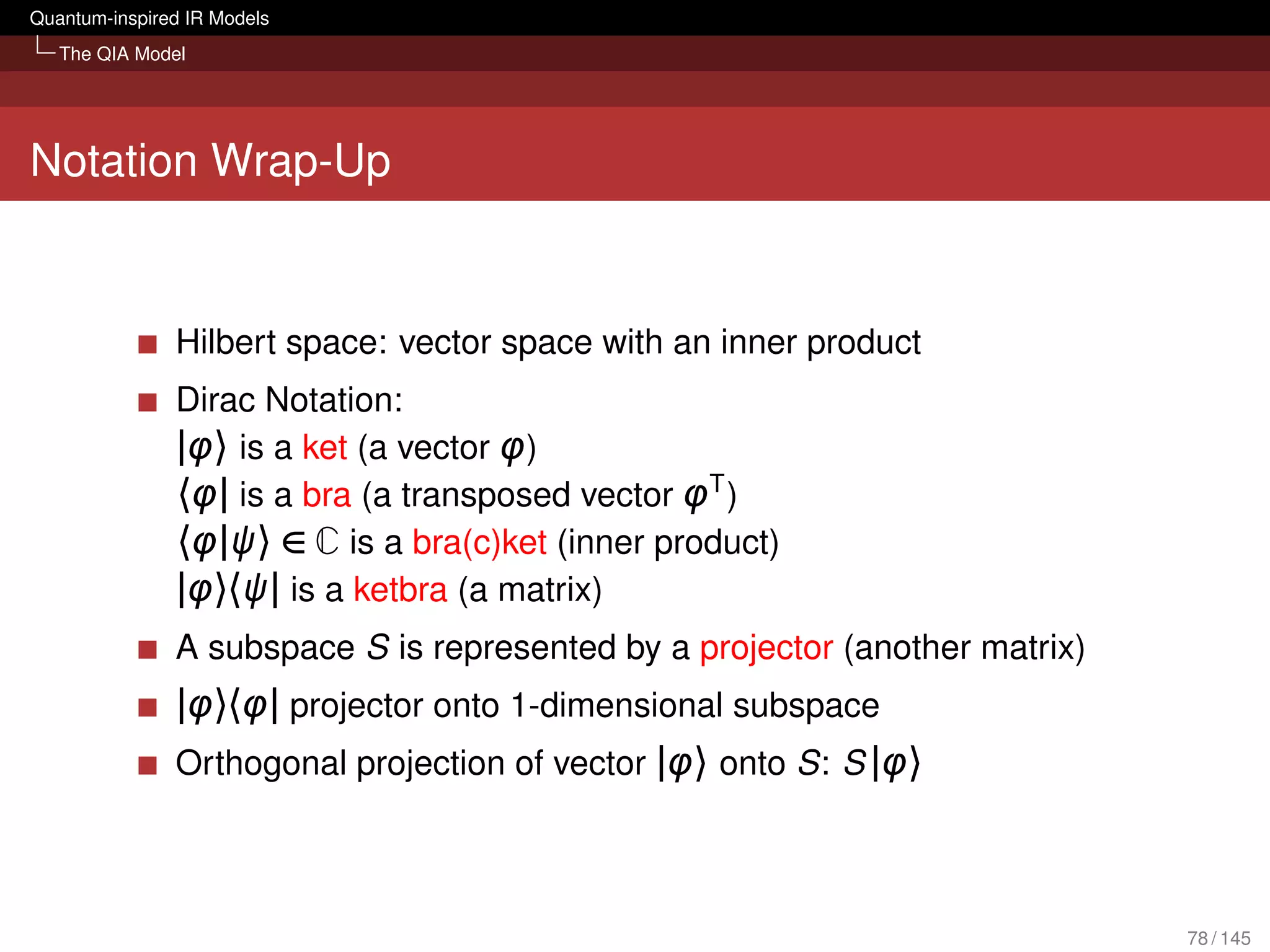 Quantum-inspired IR Models
   The QIA Model




Notation Wrap-Up


               Hilbert space: vector space with an inner product
               Dirac Notation:
               |φ〉 is a ket (a vector φ)
               〈φ| is a bra (a transposed vector φT )
               〈φ|ψ〉 ∈ C is a bra(c)ket (inner product)
               |φ〉〈ψ| is a ketbra (a matrix)
               A subspace S is represented by a projector (another matrix)
               |φ〉〈φ| projector onto 1-dimensional subspace
               Orthogonal projection of vector |φ〉 onto S: S |φ〉



                                                                             78 / 145
 