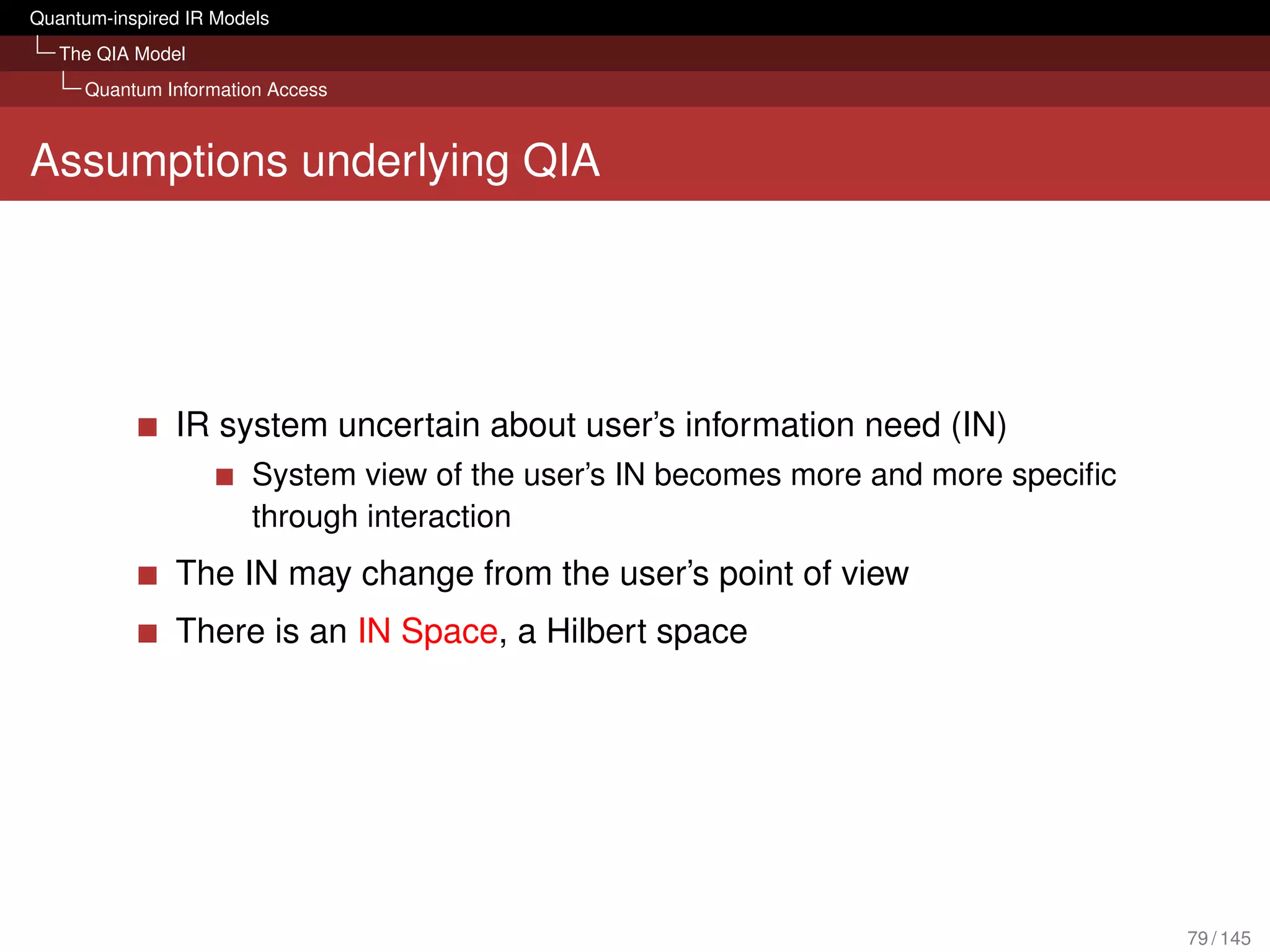 Quantum-inspired IR Models
   The QIA Model
     Quantum Information Access



Assumptions underlying QIA




               IR system uncertain about user’s information need (IN)
                        System view of the user’s IN becomes more and more speciﬁc
                        through interaction
               The IN may change from the user’s point of view
               There is an IN Space, a Hilbert space




                                                                                     79 / 145
 