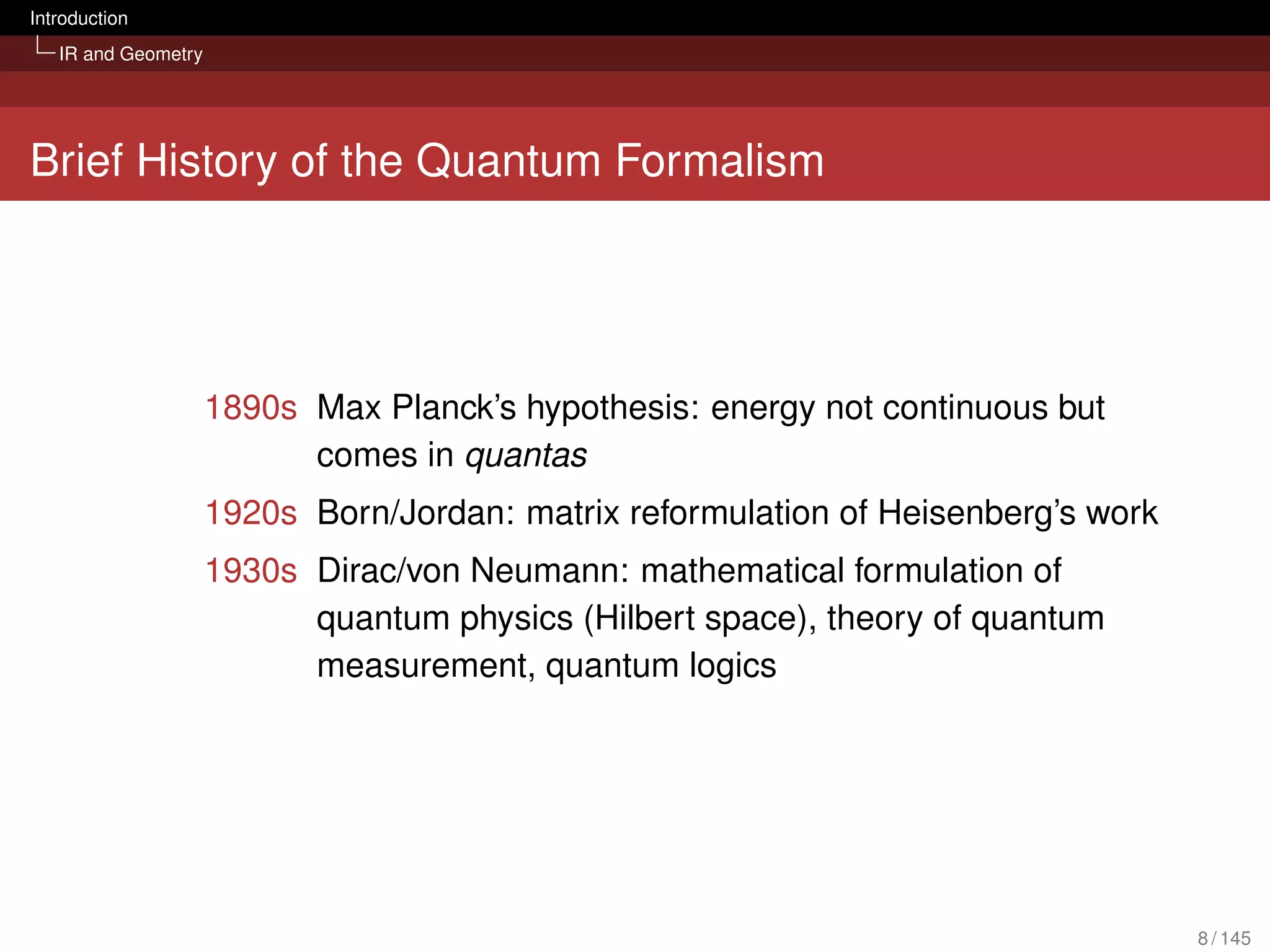 Introduction
   IR and Geometry




Brief History of the Quantum Formalism




                     1890s Max Planck’s hypothesis: energy not continuous but
                           comes in quantas
                     1920s Born/Jordan: matrix reformulation of Heisenberg’s work
                     1930s Dirac/von Neumann: mathematical formulation of
                           quantum physics (Hilbert space), theory of quantum
                           measurement, quantum logics




                                                                                    8 / 145
 