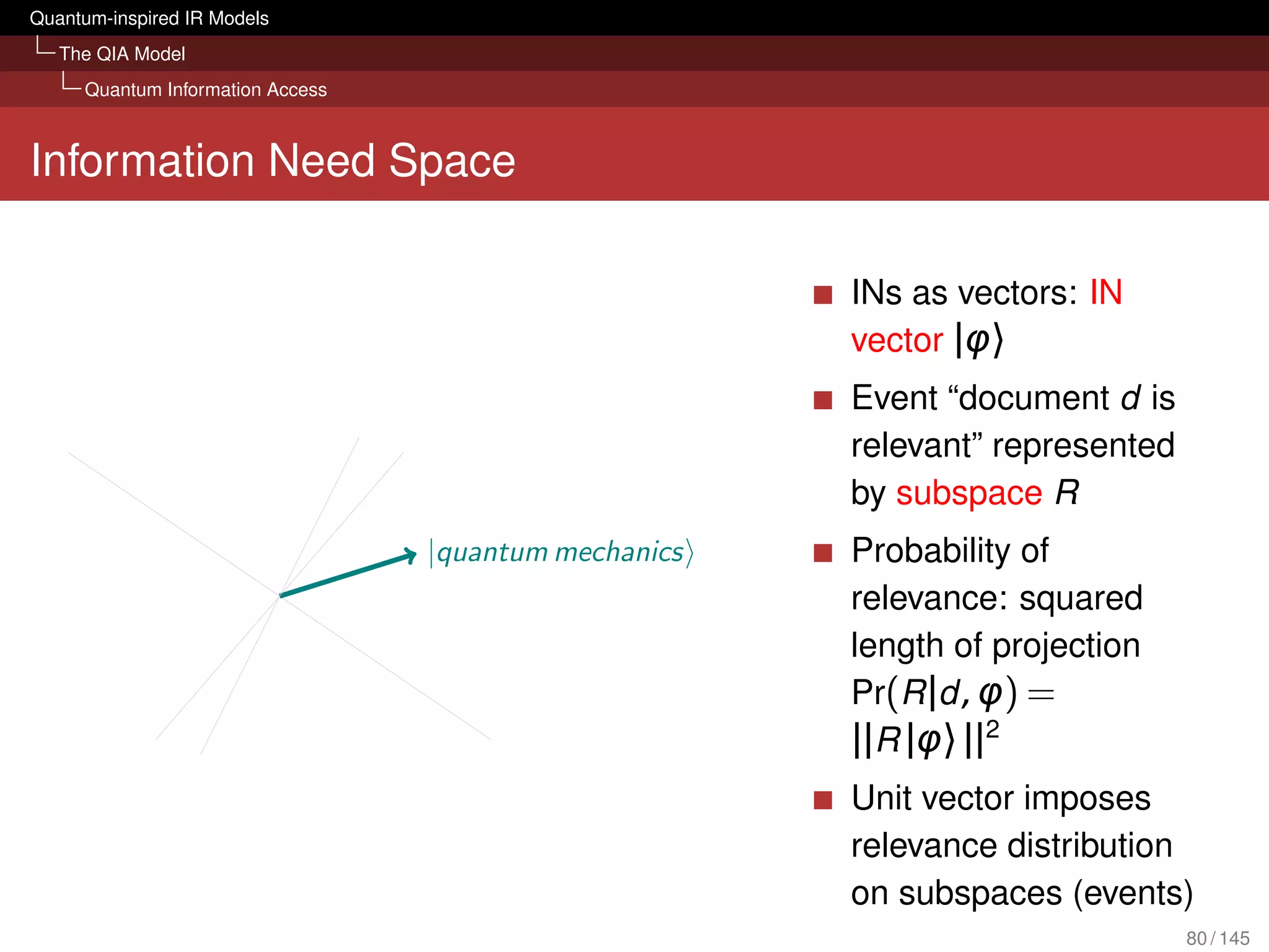Quantum-inspired IR Models
   The QIA Model
     Quantum Information Access



Information Need Space

                                                       INs as vectors: IN
                                                       vector |φ〉
                                                       Event “document d is
                                                       relevant” represented
                                                       by subspace R
                                  |quantum mechanics   Probability of
                                                       relevance: squared
                                                       length of projection
                                                       Pr(R |d , φ) =
                                                       ||R |φ〉 ||2
                                                       Unit vector imposes
                                                       relevance distribution
                                                       on subspaces (events)
                                                                               80 / 145
 