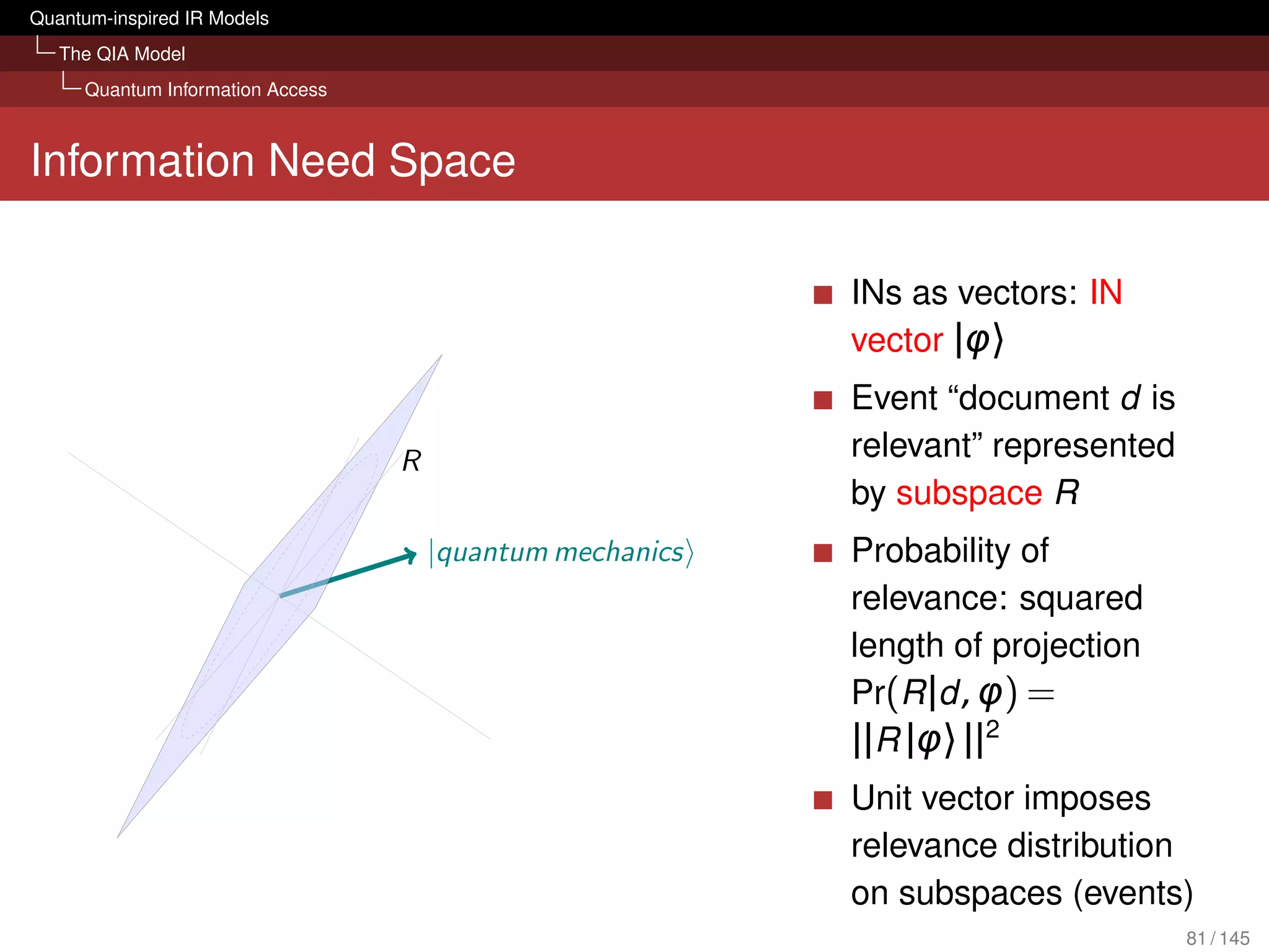 Quantum-inspired IR Models
   The QIA Model
     Quantum Information Access



Information Need Space

                                                           INs as vectors: IN
                                                           vector |φ〉
                                                           Event “document d is
                                  R                        relevant” represented
                                                           by subspace R
                                      |quantum mechanics   Probability of
                                                           relevance: squared
                                                           length of projection
                                                           Pr(R |d , φ) =
                                                           ||R |φ〉 ||2
                                                           Unit vector imposes
                                                           relevance distribution
                                                           on subspaces (events)
                                                                                   81 / 145
 