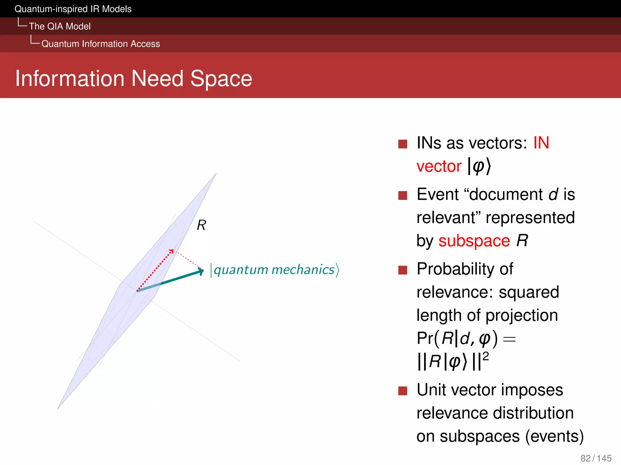 Quantum-inspired IR Models
   The QIA Model
     Quantum Information Access



Information Need Space

                                                           INs as vectors: IN
                                                           vector |φ〉
                                                           Event “document d is
                                  R                        relevant” represented
                                                           by subspace R
                                      |quantum mechanics   Probability of
                                                           relevance: squared
                                                           length of projection
                                                           Pr(R |d , φ) =
                                                           ||R |φ〉 ||2
                                                           Unit vector imposes
                                                           relevance distribution
                                                           on subspaces (events)
                                                                                   82 / 145
 