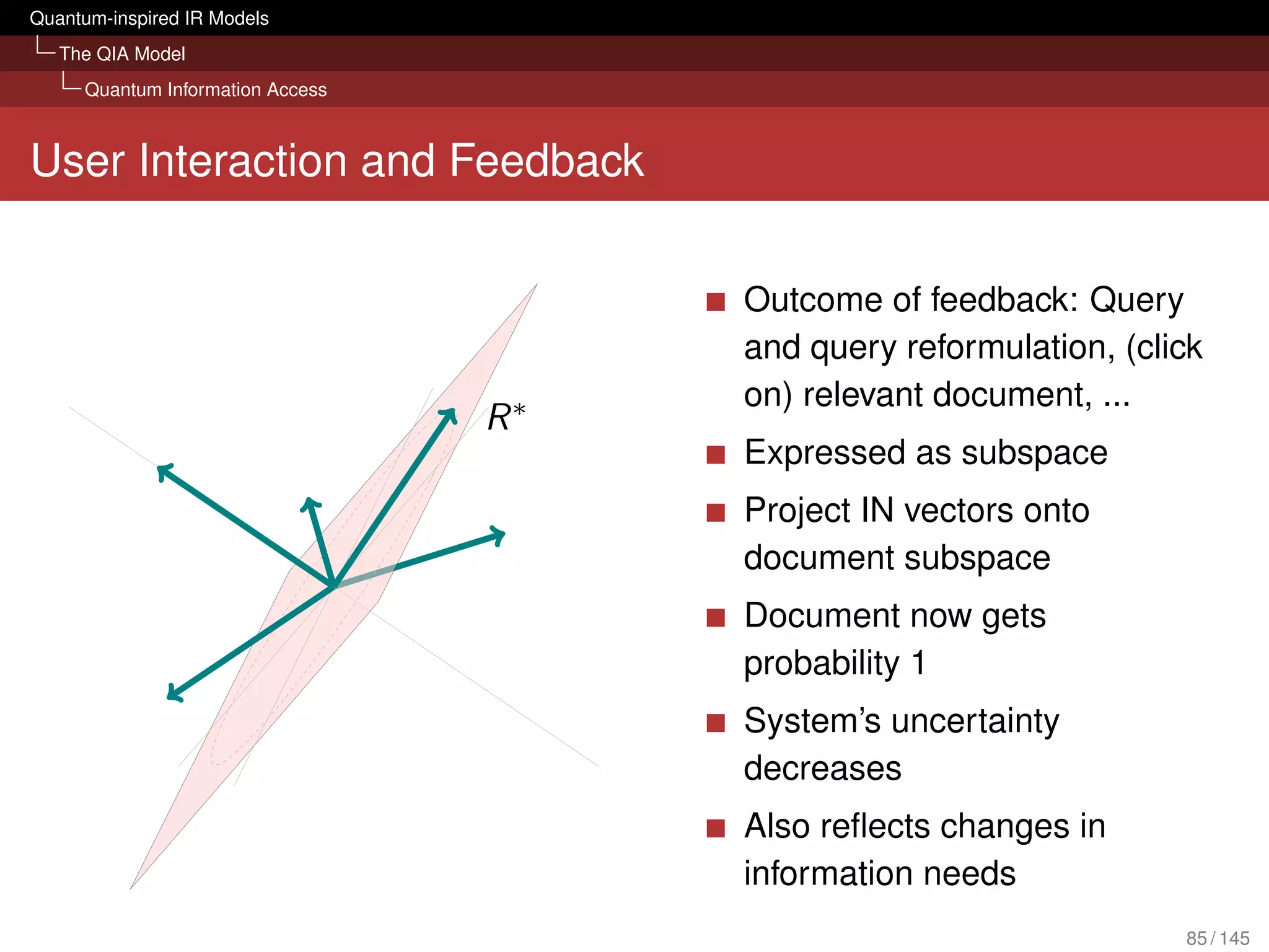 Quantum-inspired IR Models
   The QIA Model
     Quantum Information Access



User Interaction and Feedback

                                           Outcome of feedback: Query
                                           and query reformulation, (click
                                   |ϕ2
                                           on) relevant document, ...
                                      R∗
                                    |ϕ1    Expressed as subspace
                             |ϕ3
                                           Project IN vectors onto
                                           document subspace
                                           Document now gets
                                           probability 1
                                           System’s uncertainty
           |ϕ5
                                           decreases
                                           Also reﬂects changes in
                                           information needs
                                                                        85 / 145
 