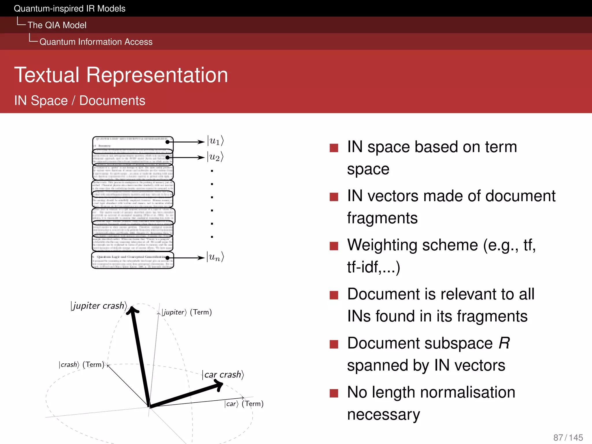Quantum-inspired IR Models
   The QIA Model
     Quantum Information Access



Textual Representation
IN Space / Documents


                                                                  IN space based on term
                                                                  space
                                                                  IN vectors made of document
                                                                  fragments
                                                                  Weighting scheme (e.g., tf,
                                                                  tf-idf,...)
                                                                  Document is relevant to all
             |jupiter crash
                                  |jupiter (Term)
                                                                  INs found in its fragments
                                                                  Document subspace R
          |crash (Term)
                                             |car crash
                                                                  spanned by IN vectors
                                                                  No length normalisation
                                                    |car (Term)
                                                                  necessary
                   |ϕ
                                                                                                87 / 145
 
