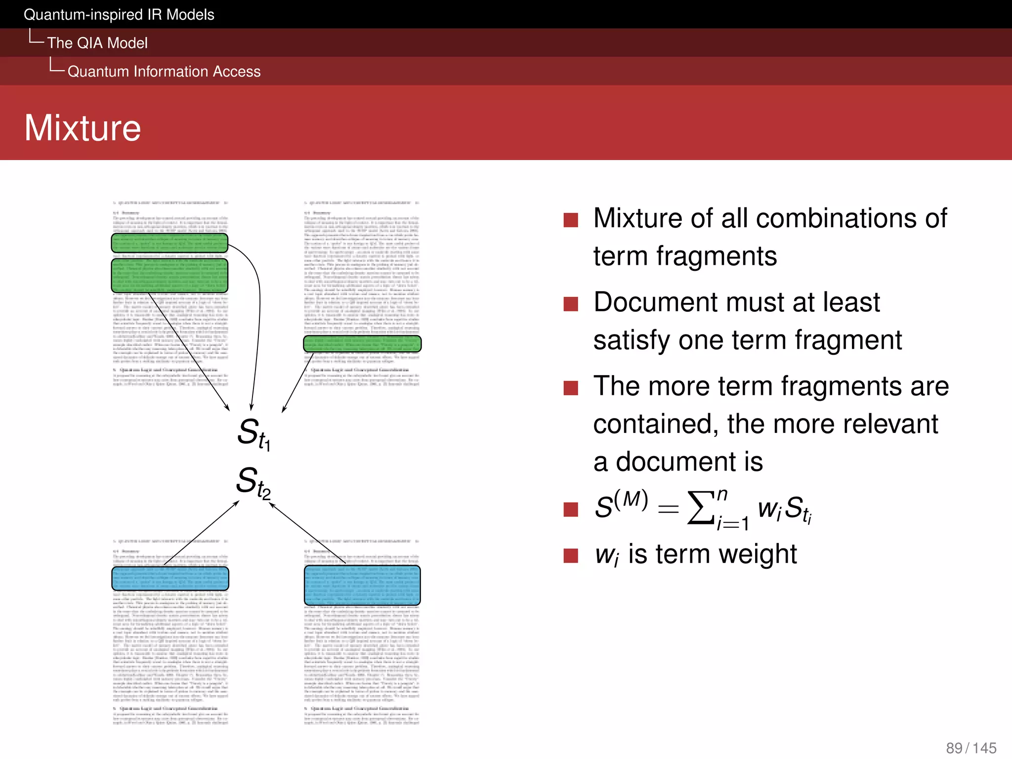 Quantum-inspired IR Models
   The QIA Model
     Quantum Information Access



Mixture

                                  Mixture of all combinations of
                                  term fragments
                                  Document must at least
                                  satisfy one term fragment
                                  The more term fragments are
                                  contained, the more relevant
                                  a document is
                                             n
                                  S (M ) =       wS
                                             i =1 i ti
                                  wi is term weight




                                                               89 / 145
 