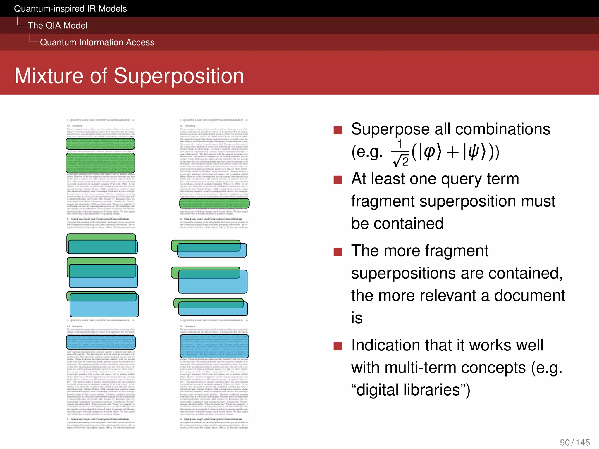 Quantum-inspired IR Models
   The QIA Model
     Quantum Information Access



Mixture of Superposition

                                  Superpose all combinations
                                        1
                                  (e.g.
                                         2
                                          (|φ〉 + |ψ〉))
                                  At least one query term
                                  fragment superposition must
                                  be contained
                                  The more fragment
                                  superpositions are contained,
                                  the more relevant a document
                                  is
                                  Indication that it works well
                                  with multi-term concepts (e.g.
                                  “digital libraries”)


                                                                90 / 145
 