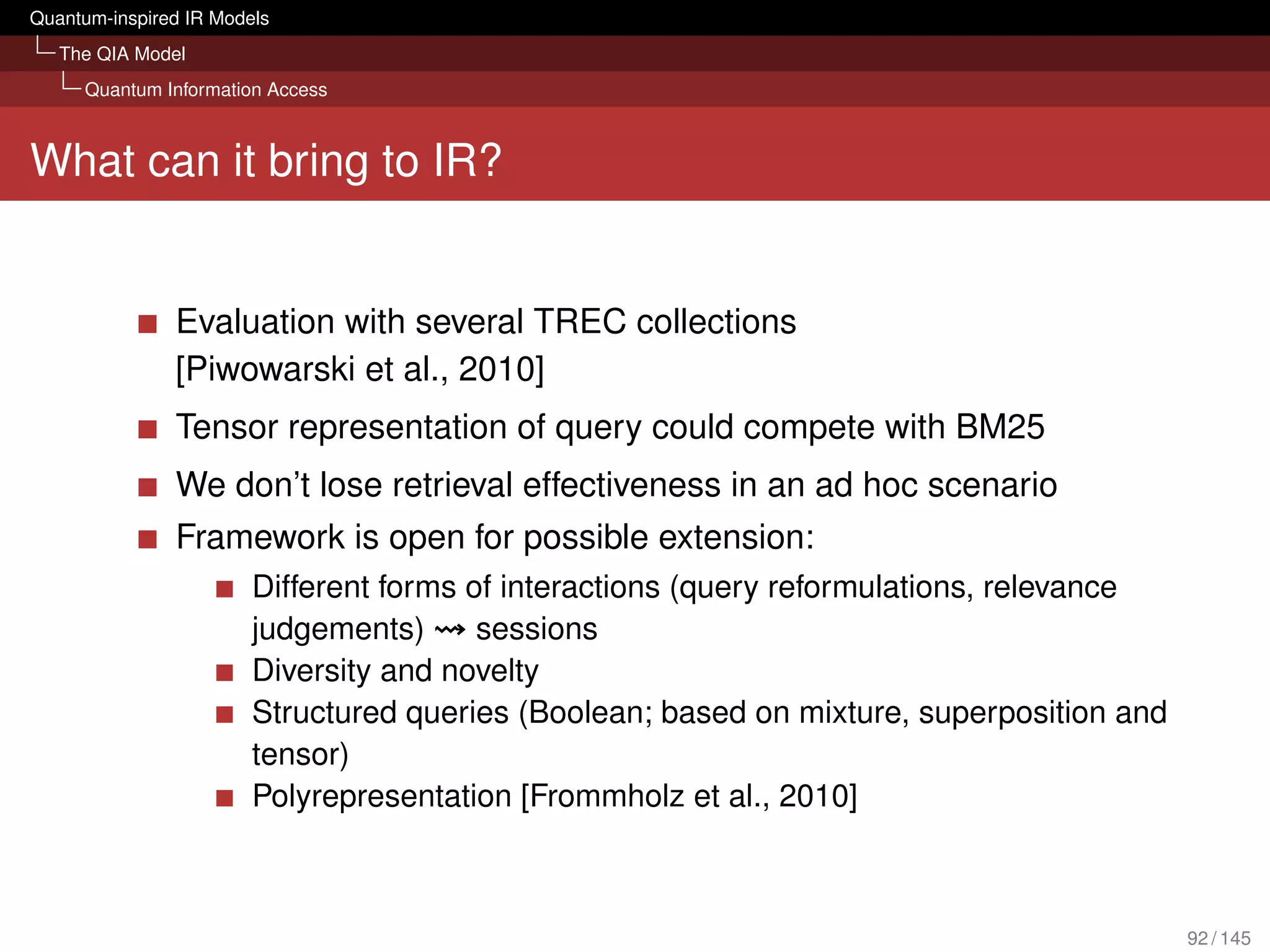 Quantum-inspired IR Models
   The QIA Model
     Quantum Information Access



What can it bring to IR?


               Evaluation with several TREC collections
               [Piwowarski et al., 2010]
               Tensor representation of query could compete with BM25
               We don’t lose retrieval effectiveness in an ad hoc scenario
               Framework is open for possible extension:
                        Different forms of interactions (query reformulations, relevance
                        judgements)      sessions
                        Diversity and novelty
                        Structured queries (Boolean; based on mixture, superposition and
                        tensor)
                        Polyrepresentation [Frommholz et al., 2010]



                                                                                           92 / 145
 