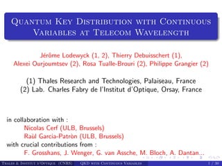 Quantum Key Distribution with Continuous
        Variables at Telecom Wavelength

              J´rˆme Lodewyck (1, 2), Thierry Debuisschert (1),
               eo
     Alexei Ourjoumtsev (2), Rosa Tualle-Brouri (2), Philippe Grangier (2)

          (1) Thales Research and Technologies, Palaiseau, France
        (2) Lab. Charles Fabry de l’Institut d’Optique, Orsay, France



  in collaboration with :
         Nicolas Cerf (ULB, Brussels)
         Ra`l Garcia-Patr`n (ULB, Brussels)
            u             o
  with crucial contributions from :
         F. Grosshans, J. Wenger, G. van Assche, M. Bloch, A. Dantan...
Thales & Institut d’Optique (CNRS)   QKD with Continuous Variables        1 / 30
 