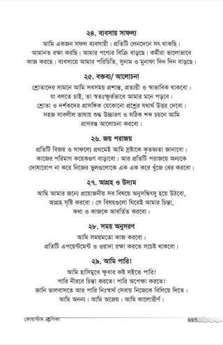 24. e¨emvq mvdj¨
Avwg GKRb mdj e¨emvqx| cÖwZwU †jb‡`‡b mr _vKwQ|
AvgvbZ i¶v KiwQ| Avgvi c‡Y¨i wewµ evo‡Q| Kg©xiv fv‡jvfv‡e
KvR Ki‡Q| e¨emv‡q Avgvi cwiwPwZ, mybvg I gybvdv w`b w`b evo‡Q|
25. e³e¨/ Av‡jvPbv
†kªvZv‡`i mvg‡b Avwg memgq cÖkvš—, cÖZ¨qx I ¯^vfvweK _vK‡ev|
hv ej‡Z PvB, Zv ¯^Ztù‚Z©fv‡e Avgvi g‡b co‡e|
†kªvZv I `k©K‡`i cÖvmw½K †h‡Kv‡bv cÖ‡kœi h_v_© DËi †`‡ev|
mnR mvejxj fvlvq ï× D”PviY I mwVK kã Pq‡b Avwg
cÖvYeš— Av‡jvPbv Ki‡ev|
26. Rq civRq
cÖwZwU weRq I mvd‡j¨ cÖ_‡gB Avwg mªóv‡K K…ZÁZv Rvbv‡ev|
Kv‡Ri cwigvY K‡qK¸Y evov‡ev| Avi cÖwZwU civR‡q Ab¨‡K
†`vlv‡ivc bv K‡i wb‡Ri fyj¸‡jv‡K GK GK K‡i Luy‡R †ei Ki‡ev|
27. AvMÖn I D`¨g
Avwg Avgvi R‡b¨ cÖ‡qvRbxq me wel‡q AbymwÜrmy n‡q DV‡ev,
AvMÖn m„wó Ki‡ev| †m welq¸‡jv wN‡iB Avgvi wPš—v,
K_v I KvR‡K AvewZ©Z Ki‡ev|
28. mgq AbymiY
Avwg mgqg‡Zv KvR Ki‡ev|
cÖwZwU Gc‡q›U‡g›U I Iqv`v i¶v Ki‡Z m‡Pó _vK‡ev|
29. Avwg cvwi!
Avwg nvwmgy‡L ¶zavi Kó mB‡Z cvwi!
cvwi bxi‡e wPš—v Ki‡Z! cvwi A‡c¶v Ki‡Z!
Rvwb fvjevm‡Z Avi cvwi wbt¯^v_© †mevq wb‡R‡K wewj‡q w`‡Z|
Avwg Abb¨| Avwg A‡Rq| Avwg Kv‡jvËxY©|
†Kvqv›Uvg KwYKv 267
 