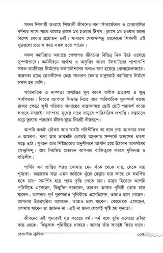 mdj wk¶v_©x Aa¨v‡q wk¶v_©x Rxe‡bi bvbv duvK‡duvKi I †Pvivevwji
eY©bvi mv‡_ mv‡_ i‡q‡Q K¬v‡m 1g nIqvi wUcm| K¬v‡m 1g nIqvi R‡b¨
we‡kl †gavi cÖ‡qvRb †bB| mvaviY †gavm¤úbœ †h‡Kv‡bv wk¶v_©x GB
m~Î¸‡jv cÖ‡qvM K‡i mdj n‡Z cv‡ib|
mdj K¨vwiqvi Aa¨v‡q †ckvMZ Rxe‡bi wewfbœ w`K D‡V G‡m‡Q
my¯úófv‡e| Kg©Rxe‡b e¨_©Zv I AZ…wßi KviY D`NvU‡bi cvkvcvwk
mdj K¨vwiqvi wbg©v‡Yi Kjv‡KŠk‡ji K_vI ejv n‡q‡Q †Lvjv‡gjvfv‡e|
ev¯—eZv n‡”Q †gavex‡`i †P‡q mvaviY †gavi gvbylivB K¨vwiqvi wbg©v‡Y
mdj nb †ewk|
cvwievwiK I `v¤úZ¨ Akvwš—i g~j KviY AjxK cÖZ¨vkv I ¶z`ª
¯^v_©ciZv| we‡qi e¨vcv‡i wm×vš— wb‡Z Avi cvwievwiK mym¤úK© eRvq
ivLvi †¶‡Î myLx cwievi Aa¨v‡qi ev¯—em¤§Z †QvU †QvU civgk© Kv‡R
jvM‡e meviB| `v¤úZ¨ my‡Li mv‡_ evo‡e cvwievwiK cÖkvwš—| mš—vb‡K
M‡o Zzj‡Z cvi‡eb Rxeb hy‡× weRqx exiiƒ‡c|
Avcwb KZUv †PŠKm Avi KZUv cwikxwjZ Zv e‡j †`q Avcbvi ePb
I AvPiY| K_v Avi fvefw½ †_‡KB Avcbvi m¤ú‡K© Ab¨‡`i aviYv
M‡o I‡V| myePb Avi wkóvPv‡ii Abykxj‡b Avcwb n‡q DV‡eb AvKl©‡Yi
†K›`ªwe›`y| Avi wbqwgZ cÖZ¨qb Avcbvi e¨w³Z¡‡K Ki‡e myweb¨¯— I
MwZkxj|
cvw_©e me cÖvwßi ciI †Kv_vq †hb duvK †_‡K hvq, †_‡K hvq
k~b¨Zv| Aš—iZg mËv Ggb KvD‡K Luy‡R †eovq hvi Kv‡Q †m mgwc©Z
n‡Z PvqÑ mgwc©Z n‡q cig Z…wß †c‡Z Pvq| gvbyl wn‡m‡e Avcwb
c„w_ex‡Z G‡m‡Qb, wKQyw`b _vK‡eb, Zvici Avevi c„w_ex †_‡K P‡j
hv‡eb| Avcbvi c~e© cyi“livI c„w_ex‡Z G‡mwQ‡jb, ZvivI P‡j †M‡Qb|
Avcbvi DËim~wiiv Avm‡eb, ZvivI P‡j hv‡eb| †Kv‡Ì‡K G‡m‡Qb,
†Kv_vq hv‡eb Zv Rv‡bb bv| GB bv Rvbv †_‡KB m„wó nq k~b¨Zv|
Rxe‡bi GB k~b¨ZvB `~i K‡i‡Q ag©| ag© e‡j Zzwg G‡m‡Qv mªóvi
KvQ †_‡K| wKQyKvj c„w_ex‡Z _vK‡e| Avevi Zuvi Kv‡QB wd‡i hv‡e|
†Kvqv›Uvg KwYKv 07
 