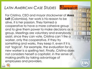 LATIN AMERICAN CASE STUDIES
For Cristina, CEO and mayor stockowner of Area
Loft (Colombia), her work is his reason to be
alive, it is her passion. They formed a
cooperative to have a more cohesive group
and to give them power to make decisions as a
group. Meetings are voluntary and everybody
assist, since they can vote. Cristina can´t fire a
worker, only the cooperative. If they try
something and works, they keep it, even if it is
not „logical‟. For example, the evaluation for a
new worker is a spelling test. Finally, Cristina does
not considers herself a capitalist, in the sense of
making profits by taking advantage of
employees and providers.
 