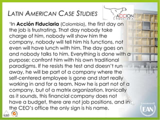 LATIN AMERICAN CASE STUDIES
„In Acción Fiduciaria (Colombia), the first day on
the job is frustrating. That day nobody take
charge of him, nobody will show him the
company, nobody will tell him his functions, not
even will have lunch with him. The day goes on
and nobody talks to him. Everything is done with a
purpose: confront him with his own traditional
paradigms. If he resists the test and doesn‟t run
away, he will be part of a company where the
self-centered employee is gone and start really
working in and for a team. Now he is part not of a
company, but of a matrix organization. Ironically
as it sounds, this financial company does not
have a budget, there are not job positions, and in
the CEO‟s office the only sign is his name.
 
