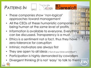 PATTERNS IN
• These companies show „non-logical‟
  approaches toward management
• All the CEOs of these humanistic companies put
  being human at the same level of profits
• Information is available to everyone. Everything
  can be discussed. Transparency is a must.
• Ethics is a sentiment not a fact, thus they have
  zero-tolerance for corruption
• Intrinsic motivators are always first
• They are open to all ideas (“Out of your mind committee?”)
• Participation is highly demanded by coworkers
• Divergent thinking (it is not „easy‟ to talk to them)
 
