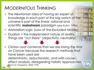 MODERNITOUS THINKING
• The Newtonian idea of having an expert of
  knowledge in each part of the big watch of the
  universe is part of the linear, rational and
  scientific mainstream paradigm (see Kuhn, 1996)
• Aristotelian logic (Law of the Excluded Middle)
• Dualism + the independent nature of reality.
  Things are “out there” (objectivity, neutrality)

• Clinton Leaf contends that we are losing the War
  on Cancer because the research methods that
  have been used are
  deterministic, reductionistic, and with cause-
  effect analysis, disregarding holistic approaches
  (Fortune magazine, 2004: 77ff)
 