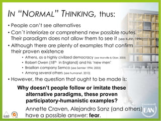IN “NORMAL” THINKING, thus:
• People can‟t see alternatives
• Can´t interiorize or comprehend new possible routes.
  Their paradigm does not allow them to see it (see Kuhn, 1996)
• Although there are plenty of examples that confirm
  their proven existence
      •   Athens, as a highly civilized democracy (see Manville & Ober, 2003)
      •   Robert Owen (18th in England) and his „new men‟
      •   Brazilian company Semco (see Semler 1994; 2003)
      •   Among several others (see humanet, 2010)
• However, the question that ought to be made is:
    Why doesn’t people follow or imitate these
      alternative paradigms, these proven
      participatory-humanistic examples?
          Annette Craven, Alejandro Sanz (and others)
          have a possible answer: fear.
 
