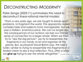 DECONSTRUCTING MODERNITY
Peter Senge (2005:11) summarizes the need to
deconstruct linear-rational mental models:
 “From a very early age, we are taught to break apart
problems, to fragment the world. This apparently makes
complex tasks and subjects more manageable, but we
 pay a hidden, enormous price. We can no longer see
 the consequences of our actions; we lose our intrinsic
 sense of connection to a larger whole. When we then
  try to “see the big picture”, we try to reassemble the
    fragments in our minds, to list and organize all the
   pieces. But, as physicist David Bohm says, the task is
futile—similar to trying to reassemble the fragments of a
broken mirror to see a true reflection. Thus, after a while
we give up trying to see the whole altogether.” (emphasis added)
 