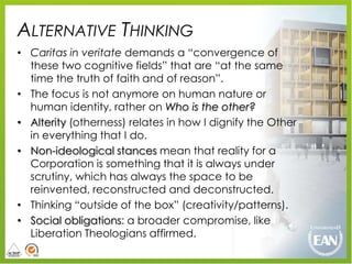 ALTERNATIVE THINKING
• Caritas in veritate demands a “convergence of
  these two cognitive fields” that are “at the same
  time the truth of faith and of reason”.
• The focus is not anymore on human nature or
  human identity, rather on Who is the other?
• Alterity (otherness) relates in how I dignify the Other
  in everything that I do.
• Non-ideological stances mean that reality for a
  Corporation is something that it is always under
  scrutiny, which has always the space to be
  reinvented, reconstructed and deconstructed.
• Thinking “outside of the box” (creativity/patterns).
• Social obligations: a broader compromise, like
  Liberation Theologians affirmed.
 