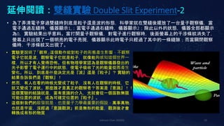 延伸閱讀：雙縫實驗 Double Slit Experiment-2
Johnson Chen 202002 10
• 為了弄清電子穿過雙縫時到底是粒子還是波的形態，科學家就在雙縫後擺放了一台量子觀察儀，當
電子通過左縫時，儀器顯示1,；當電子通過右縫時，儀器顯示2；除此以外的狀態，儀器全部都顯示
為0，實驗結果出乎意料。當打開量子觀察儀，對電子進行觀察時，後面螢幕上的干涉條紋消失了，
螢幕上只出現了一個明亮的電子亮斑，儀器顯示此時電子只經過了其中的一條縫隙；而當關閉觀察
儀時，干涉條紋又出現了。
• 實驗更說明了「觀察」這個動作能對粒子的形態產生影響，不觀察
電子它就是波，觀察電子它就是粒子，就像能夠感知這個世界一
樣，所以才有人覺得恐怖。但有物理學家認為是觀察儀器發出的
光子影響了電子運行中的狀態，使電子吸收了光的能量從而產生
變化。所以，到底是什麼決定光是『波』還是『粒子』？ 實驗的
結果告訴我們是『觀察』！
• 然而，有人在看的時候光變成了粒子，沒有人在觀察的時候，它
就又變成了波狀。那麼誰才是真正的觀察者？答案是『意識』！！
這個實驗的結論就是，當有意識的介入，光就會從一個函數無限
可能位置的波狀，成為可確定位置的『粒子』。
• 這個對我們的啟發就是，也是量子力學最重要的假設，萬事萬物，
也就是宇宙，沒經過「意識觀測」前是無形的能量，觀測後才會
轉換成有形的物質
 