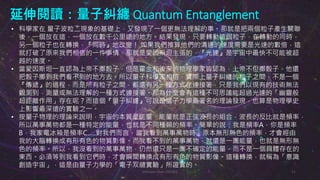 延伸閱讀：量子糾纏 Quantum Entanglement
Johnson Chen 202002 11
• 科學家在 量子波粒二現象的基礎上，又發現了一個更無法理解的事。那就是把兩個粒子產生關聯
後，一個放在這，一個放在數千公里遠的地方。結果發現，只要轉動這個粒子，在轉動的同時，
另一個粒子也在轉換，『同時』地改變！ 如果我們推算他們的溝通的速度需要是光速的數倍，這
就打破了原來我們相信的一件事情，那就是愛因斯坦主張的，『光速』是宇宙中最快不可能被超
越的速度。
• 當愛因斯坦一直認為上帝不擲骰子，但是霍金和後來的物理學家皆認為，上帝不但擲骰子，他還
把骰子擲到我們看不到的地方去。所以量子科學家相信，實際上量子糾纏的粒子之間，不是一個
『傳遞』的過程，而是所有粒子之間，都還有另一種方式在連接著，只是我們以現有的技術無法
觀測到，測量或無法理解的一種方式連接著。那為什麼會有這種不可思議能超過光速的「幽靈般
超距離作用」存在呢？而這個『量子糾纏』可說是量子力學最著名的理論發現，也算是物理學史
上影響最深遠的實驗之一。
• 按量子物理的理論來說明，宇宙的本質是能量，能量就是正弦波長的組合，波長的反比就是頻率，
所以萬事萬物都是一種特定的能量，也就是不同種類的頻率。簡單的說：我是頻率A，你是頻率
B，我家電冰箱是頻率C…..對我們而言，當我看到萬事萬物時，原本無形無色的頻率，才會經由
我的大腦轉換成有形有色的物質影像。而我看不到的萬事萬物，就還是一團能量，也就是無形無
色的頻率。所以，我沒看到的萬事萬物，仍然還只是一團不確定的能量，而不是一個具體存在的
東西。必須等到我看到它們時，才會瞬間轉換成有形有色的物質影像。這種轉換，就稱為「意識
創造宇宙」，這是由量子力學的「電子双縫實驗」所證實的。
 