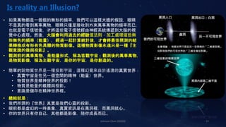 Johnson Chen 202002 12
Is reality an Illusion?
• 如果萬物都是一個個的無形的頻率，我們可以這樣大膽的假設，眼睛
不是真的看到萬事萬物，眼睛只僅是接收到外來萬事萬物的頻率而已，
也就是電子信號後，才將這些電子信號經由神經系統傳遞到大腦的視
覺中心處理。然後，大腦會利用過去的經驗值法則，加工處理這些無
形無色的頻率（能量），經過一起計算統計後，才會將最佳猜測的結
果轉換成有形有色具體的物質影像。這種物質影像永遠只是一種『主
觀意識的像與投影』。
• 觀測前的萬事萬物，是能量形式，稱為客觀宇宙；觀測後的萬事萬物，
是物質影像，稱為主觀宇宙，是你的宇宙，是你創造的。
• 簡單的說物質世界是一種投影宇宙，這種幻覺來自於遙遠的真實世界：
• 真實宇宙是在另一個空間的精神（能量）世界。
• 物質世界是精神世界的投影！
• 物質是能量的載體與投影。
• 意識是儲存在精神世界裡。
• 總結就是：
• 我們所謂的『世界』其實是我們心靈的投影。
• 眼前都是虛幻的一時表象，真實資訊是在黑洞裡，而黑洞就心。
• 你的世界只有你自己，其他都是影像，陪你成長而已。
 
