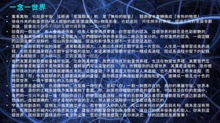 Johnson Chen 202002 13
一念一世界
• 萬事萬物，也就是宇宙，沒經過「意識觀測」前，是『無形的能量』，觀測後才會轉換成『有形的物質』。
• 接收外來的能量資訊+個人經驗的處理(意識觀測)=物質影像，也就是說，同樣頻率的事物，經過不同的意識者觀
測後，就會產生許多不同的主觀物質影像，一念一世界。
• 就像同一個女生，有人會覺得很美，但有人會覺得很普通。你想當然的認為，這個世界的鮮花是色彩鮮艷的，
但大多數其他哺乳動物並不這麼認為，它們體驗的世界很多是以二維灰度來分的。你想當然的認為，一個空曠
的山洞是無比寂靜的，但山洞里的蝙蝠，昆蟲和有情眾生卻不一定這麼認為的。
• 主觀宇宙與客觀宇宙的落差，通常都差距很大。人剛出生時的主觀宇宙是一片空白，人生是一場學習成長的過
程，也就是意識是藉由主觀宇宙不斷的添加，來逐漸接近客觀宇宙的一種成長過程，而成長過程中留下的紀錄，
就稱為經驗值，是永遠存在，並跟著靈魂一起走
• 我們其實是被整個能量場所包圍，生命的真相是：我們是存在於能量世界裡，生活在物質世界裡，其實我們互
動的對象是能量而不是物質影像。最終我們可以這麼的說：「你」所體驗到的這個世界，其實是虛擬的，是你根
據所接收到的資訊重新模擬建構出來的。這個虛擬，不是高度文明外星人來虛擬，也不是萬能上帝來虛擬，而
恰恰是「你」作為觀察者的主觀意識來做的虛擬。是你將這些無趣能量的運動和變化，建構成一個五光十色的
物質世界，一個千變萬化的人生故事。
• 這個世界是虛擬的，也是獨特的，也是唯一存在的，是和「你」一對一對應存在的，是你的專屬宇宙。世界本
無意義，是你的主觀意識賦予萬事萬物了意義。你，就是你所體驗的世界的創造者。宇宙是活在你的意識中。
• 我們的一生只不過是一場「經驗你自己」的學習成長過程，所有的悲歡離合及喜怒哀樂都是我們自己創造的、
想像的、虛擬建構的，你才是你的宇宙的主人，別人都只是陪你一起學習成長而已的
• 宇宙是你創造的，造物主只負責建立平台，而不會介入你的人生，所以祈求外在的財富與名利，根本是沒有用
的，而應該是祈禱内心的感恩與力量，讓自己的能量發揮到淋漓盡致，讓自己的頻率優美柔和動人。你來到這
個世界，就相當於靈魂送你一隻生命之筆，至於你想怎麼寫？由你來決定，你的回應就是那隻筆！
 