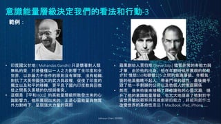 意識能量層級決定我們的看法和行動-3
Johnson Chen 202002 22
範例：
• 印度國父甘地 ( Mohandas Gandhi) 只是懷著對人類
無私的愛，於是僅僅以一人之力影響了全印度和全
世界，以非暴力不合作的原則沒有軍隊，沒有組織，
對抗了大英帝國強大的武力與政權，促使了印度的
獨立以及和平的移轉，更平息了國內印度教與回教
徒之間長久累積的仇恨與衝突。
• 這個是 『平和 600』的高能量層級所散發出來的心
識影響力。他所展現出來的，正是心靈能量與物質
外力對峙下，呈現強大力量的寫照
• 蘋果創始人賈伯斯 (Steve Jobs) 儘管非常的有能力與
才華，由於他的出身，他在年輕時候所展現的卻是
介於 憤怒150和驕傲175 之間的意識層級。年輕氣
盛的他高傲瞧不起人，帶著鬥爭的個性，最後幾乎
毀了他一手創辦的公司以及他個人的家庭關係
• 然而，後來他後來接觸了禪修讓他的心靈沉澱，提
升了他的意識能量層級，也大大地提高了他對於宇
宙世界敏銳觀察與高維創新的能力，終能夠創作出
改變世界的革命性產品！MacBook, iPad, iPhone…..
 
