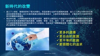 新時代的改變
Johnson Chen 202002 23
• 進入了21世紀，整個世界有了很大的變化。而這些變化也有外在環境的改變，進入了人們心內需求的改變。
這些改變使得領導人自己本身的意識也需要更新與提升，以新的世界觀與能力，才能夠順利地繼續領導新
時代的團隊和跟隨者。
• 現在時代裡，人們開始擁有極為豐富的資訊，瞬間可以搜索到心中燃起的任何知識性的問題所需要的答案。
生活中於是充滿著無數可能的選項，從購物，學習，交友，旅行，工作，愛情等，而且整個的世界社會變
化的速度隨著網路無遠弗屆和無孔不入的普及。也因為有了網際網路這個『因果加速器』不知不覺中為我
們大家帶來了許多的改變：
更多的選擇
更自由的意識
更平等的意識
更個體化的追求
 