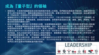成為『量子型』的領袖
Johnson Chen 202002 25
• 放眼望去，大多數的組織都還是由舊思維典範的領導人在領導。他們會認為環境是可預測的，組織想要的成
果可以單方面來制定的。團隊就應該無論如何地達成任務。影響力來自於權力，資訊與抬頭。因此運用所謂
的『恩威並濟』的策略就可以駕馭團隊裡面所有的成員。
• 當面臨產業或市場環境的重大變化時，往往成本無法競爭，行動也難快速應變，特別是面臨了『新典範』所
帶來的組織直接競爭，衝擊與威脅。新典範的組織裡，更需要的是成員的主動，積極，彈性，開創性，並且
藉由緊密連接的團隊在運作。
• 新時代的領導人，基於量子世界觀與生命觀，知道萬物都是連接的，並且了解生命能量的重要性與心靈能量
的威力；更理解意識層級決定能量層級的關係與機制。因此，要知道有效的引領一群人去到更美好的境地，
創造更美好的世界，首先需要讓自己成為『更高』能量的人，或者隨時讓自己處在高能量層級狀態中！
• 只要自己能夠保持在高能量層級的狀態，影響力就是一個自動發生的機制，就像太陽每天發著光芒運轉一樣。
高的能量。因為正能量的運作是具有向上螺旋的驅動力，像龍捲風一樣由內而外散發出影響力將事物提升。
而負能量則是像漩渦一樣，向下螺旋跌入無底的深淵。
• 同時，我們更可以確定的是，經由修煉，人的意識能夠自由地選擇任何能量的改變。一整天裡只要有一點愛
的念頭，也遠遠足夠抵消我們所有的負面思維。因此修煉意識能量，不止可以提升自己的智慧與能力，更是
我們自己對於這個世界整體能量的最好貢獻。
 