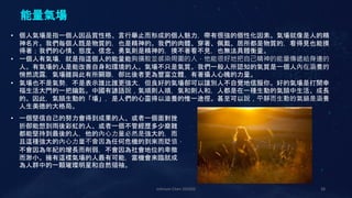 Johnson Chen 202002 28
能量氣場
• 個人氣場是指一個人因品質性格、言行舉止而形成的個人魅力，帶有很強的個性化因素。氣場就像是人的精
神名片。我們每個人既是物質的，也是精神的。我們的肉體、穿著、佩戴、居所都是物質的，看得見也能摸
得著；我們的心情、態度、信念、勇氣則是精神的，摸不著看不見，也無法具體衡量。
• 一個人有氣場，就是指這個人的能量能夠擴散並感染周圍的人，他能很好地把自己精神的能量傳遞給身邊的
人。有氣場的人是能改善自身和環境的人。氣場不只是氣質。我們一般人所認知的氣質是一個人內在涵養的
悄然流露，氣場雖與此有所關聯，卻比後者更為豐富立體，有著攝人心魄的力量。
• 氣場也不是氣勢，不是表示誰比誰更強大，但良好的氣場卻可以讓別人不自覺地信服你。好的氣場是打開幸
福生活大門的一把鑰匙。中國有諺語說，氣順則人順，氣和則人和，人都是在一種生動的氣韻中生活、成長
的。因此，氣韻生動的「場」，是人們的心靈得以滋養的惟一途徑。甚至可以說，平靜而生動的氣韻是涵養
人生美德的大格局。
• 一個堅信自己的努力會得到成果的人、或者一個面對挫
折卻能想到雨後彩虹的人、或者一個不管經歷多少磨難
都能堅持到最後的人，他的內心力量必然是強大的，而
且這種強大的內心力量不會因為任何危機的到來而貶值，
不會因為年紀的增長而削弱，不會因為社會地位的卑微
而渺小。擁有這樣氣場的人最有可能，當機會來臨就成
為人群中的一顆璀璨明星和自然領袖。
 