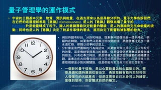量子管理學的運作模式
Johnson Chen 202002 29
• 宇宙的三個基本元素：物質，資訊與能量，在過去原來以為是界線分明的。量子力學告訴我們，
在它們的底層裡卻都是『意識』(Consciousness) . 是人的『意識』觀察崩塌了量子的波函數 (Wave
Function) 於是能量轉成了粒子。識人的意識層級決定能量的層級；是人的意識決定生命能量的流
動；同時也是人的『意識』決定了對某件事情的看法，進而決定了影響和被影響的能力。
• 例如時鐘有秒針，分針和時針。現象事件就像秒針一樣不停的，明
顯的在轉動。如果我們只是專注於秒針的話，那麼就會注定在一個
永遠忙碌，卻難以成事的狀態上。
• 分針像是我們團隊的行為與認知，如果能夠專注其中，可以有較好
的效果。這是傳統管理專注的重點。但是這個仍然是無法掌握全域
的做法。只有在專注時針，那是領導人能量狀態所驅動的組織價值
觀。當專注在共同價值觀的建立與成果願景的強化，那麼領導人就
會發現那是少數的關鍵點，但是卻能夠激發最大能量的發射點。
• 一個新的量子領袖，是以心靈能量為核心驅動力的。需
要具備和隨時展現從容淡定，勇敢堅毅有能夠激發每個
人發揮它的天賦專長！但是這需要自己本身可以的練習，
重複到堅持，到習慣成自然的穩定。
 