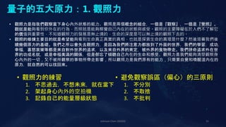 Johnson Chen 202002 31
量子的五大原力：1. 觀照力
• 觀照力是指我們觀察當下身心內外狀態的能力。觀照是兩個概念的組合，一個是『觀察』，一個是『覺照』。
觀就是能夠看到你外在的行為，而照就是能夠察覺自己內在的狀態與感受。觀照的主要障礙在於人們不了解它
的價值與重要性，不知道觀照力的發展是無止境的，生命的深度是可以無止境的觀照下去的。
• 觀照的修煉主要目的就是希望能夠看到生命真正真實的真相，也就是探索生命的真理是什麼？然後培養我們後
續幾個原力的基礎。我們之所以會失去觀照力，是因為我們將注意力都放到了外面的世界，我們的學習，成功，
幸福，喜怒哀樂等都是來自對外世界的追求，以及來自外界的肯定，被外界的食物帶走。我們拼命追求外在世
界的功成名就，或是幸福美滿的關係，但是卻忘了傾聽自己內在的生命和感受。觀照力是我們能夠清楚觀察身
心內外的一切，又不被所觀察的事物所帶走影響，所以觀照力是我們原有的能力，只需要自覺和喚醒這內在的
原力，就自然的可以找回來。
• 觀照力的練習
1. 不思過去，不想未來，就在當下
2. 架起身心內外的空拍機
3. 記錄自己的能量層級狀態
• 避免觀察誤區（偏心）的三原則
1. 不分別
2. 不取捨
3. 不批判
 