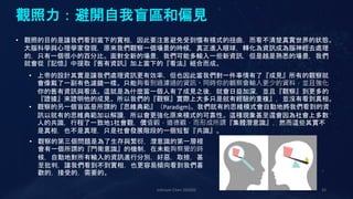 Johnson Chen 202002 32
觀照力：避開自我盲區和偏見
• 觀照的目的是讓我們看到當下的實相，因此要注意避免受到慣有模式的扭曲，而看不清楚真實世界的狀態。
大腦科學與心理學家發現，原來我們觀察一個場景的時候，真正進入眼球，轉化為資訊成為腦神經去處理
的，只有一個很小的百分比。面對全新的場景，我們可能多輸入一些新資訊，但是越是熟悉的場景，我們
就會從『記憶』中提取『舊有資訊』加上當下的『看法』組合而成。
• 上帝的設計其實是讓我們處理資訊更有效率，但也因此當我們對一件事情有了『成見』所有的觀察就
會像戴了一副有色濾鏡一樣。只能夠看到過濾過的資訊。同時你的觀察會輸入更少的資料，並且強化
你的舊有資訊與看法。這就是為什麼當一個人有了成見之後，就會日益加深，並且『觀察』到更多的
『證據』來證明他的成見。所以我們的『觀察』實際上大多只是就有經驗的重複』，並沒有看到真相。
• 觀察的另一個盲區是所謂的『思維典範』（Paradigm)。我們就有的思維模式會自動地將我們看到的資
訊以就有的思維典範加以解讀，所以會更強化原來模式的可靠性。這種現象甚至還會因為社會上多數
人的共識，行程了一致地1社會觀，價值觀，道德觀，而形成所謂『集體潛意識』，然而這些其實不
是真相，也不是真理，只是社會發展階段的一個短暫『共識』。
• 觀察的第三個問題是為了生存與繁衍，潛意識的第一層裡
會有一個所謂的『門衛意識』的機制，在未能夠察覺的時
候，自動地對所有輸入的資訊進行分別，好惡，取捨，甚
至批判，讓我們看到不到實相，也更容易傾向看到我們喜
歡的，接受的，需要的。
 