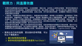 Johnson Chen 202002 33
觀照力：同溫層效應
• 所謂的同溫層現象指的是社群網站 （尤其是臉書） 興起之後，由於個人化演算法的緣故，看到的多是與自己
相同或是相似的想法與言論。同溫層效應所揭示的是一個心理學上的問題：為什麼大部分的人願意花更多的
時間在與自己立場相同，或是相似的言論，並與之互動，而不是花更多的時間，去傾聽跟了解與自己不同的，
或甚至是對立的言論。
• 一般認為，社群網站由於要吸引更多的人，會透過你過去的偏好，使用個人化的演算法，推送那些你「想要」
看到的資訊，屏蔽那些你「不想要」看到的。更誇張一點還會扯上亂七八糟的陰謀論。其實，所謂的個人化
的演算法，就是用人工智慧之類的技術，去預測哪些內容是你「最有可能停留最久的時間，並與之互動」的
內容，並把這些所謂的你更願意花時間的內容呈現給你。對於網站本身而言，它其實只關心一個問題：如何
讓使用者在網站停留更久的時間，對內容有更多的互動。
• 但是在現代的社會裡，每個人每天遇到的訊息浩如煙海，但是我們腦袋的處理能力又極其有限，根本不足以
鉅細彌遺的處理這些資訊。所以我們的大腦需要一套框架，設定好某些條件，來幫助我們處理這些資訊，而
如果我們自己沒有察覺這樣的觀照能力的話，就很容易落入這個「認知模式」（cognitive schema）的盲點。
• 要跨出自己的同溫層，更全面的思考問題，可以
往以下幾點努力：
1. 擴大取得資訊的管道：
2. 對所有資訊抱持懷疑的態度和 Fact Check！
 