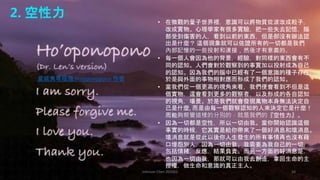 Johnson Chen 202002 34
2. 空性力
• 在微觀的量子世界裡，意識可以將物質從波改成粒子，
改成實物。心理學家有很多實驗，把一些失去記憶，腦
部受到傷害的人，看到以前的東西，但是卻沒有辦法認
出是什麼？ 這個現象就可以佐證所有的一切都是我們
內部記憶的一些投射和連接，然後才有意義的。
• 每一個人會因為他的背景，經驗，對同樣的東西會有不
同的認知。人們會對於觀察到的事實加以投射成為自己
的認知。因為我們的腦中已經有了一個意識的種子存在，
於是與外面的事物相對應而形成了我們的認知。
• 當我們從一個更高的視角來看，我們便會看到不但是這
個實物，還會看到更多的觀察者，以及形成的各自認知
的視角，場景。於是我們就會發現萬物本身無法決定自
己是什麼, 而是由每一個觀察認知的人來決定它是什麼！
而能夠察覺這樣的分別的，就是我們的『空性力』。
• 因為一切都是空性，所以一切由我。當你開始認識這個
事實的時候，它其實是給你帶來了一個好消息和壞消息。
壞消息就是從此以後你人生發生的所有事情再也沒有藉
口埋怨別人，因為一切由我。我需要為我自己的一切，
包括情緒，反應，結果負責。而另一方面的好消息是，
也因為一切由我，那就可以由我去創造，拿回生命的主
控權，做生命和意識的真正主人。
夏威夷零極限 Ho’oponopono 作者
 