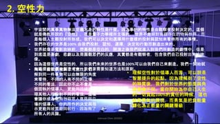 Johnson Chen 202002 35
2. 空性力
• 宇宙間的萬事萬物無法定義本身的特性是什麼。因為事物的特性是由觀察者投射決定的。這個
就是佛教所說的『空性』，也是量子力學裡所主張的， 世界不是絕對客觀存在的物質世界，而
是每個人主觀投射所形成。我們可以決定和選擇用什麼樣的投射與認知來看待所有的事情。
• 我們存在的世界是100% 由我們投射，認知，選擇，決定和行動而創造出來的。
• 世界就像是電影放映前，熒幕都是空白的，開演之後我們就進入到我們所創造的劇情中。但是
到底這是喜劇，悲劇以及周圍觀眾們的反應，其實都是有觀察者，包含我們自己投射出來的映
像。
• 因為這個世界是空性的，所以我們未來的世界也是100%可以由我們自己來創造。我們一開始就
有這樣的能量來創造未來，我們只需要知道方法和原則。
• 理解空性對於領導人而言，可以說是
智慧提升的起點。因為理解到了空性
的特質後，我們對於世界的態度與角
度便會不同。當你開始為你自己人生
的一切負起100%的責任的時候，這也
就是勇氣的展現，而勇氣是把負能量
轉化為正能量的關鍵層級
• 同時，當我們理解了『空性』也了
解到同一件事物可以由無限的角度
來看待，不同的人有不同的立場，
不同的看法，因此你不止不會是一
個固執的領導人，更能夠迅速地同
理其他人所投射不同的看法，這樣
會讓你成為能夠包容眾人意見與立
場的領導人，你的所作的決定與指
示更能夠被貫徹與執行，因為有了
所有人的共識。
 