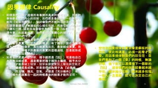 Johnson Chen 202002 36
因果規律 Causality
• 即便我們知道了這個所有事物所具有的空性以後，所有的
事物都是我們內心的投射，我們還是會發現有一些事情不
能夠『如我所創造』，就好像我們不能夠心裡面看著一塊
石頭想著鑽石，無論如何心裡在投射，然後它就會就變成
了鑽石一樣…這是因為這個世界還有一個『因果規律』在
運作著，也就意味著，我們要在因果關心的規律下，去創
造我們100%的世界。
• 『因果規律』好比是我們在自然界裡所觀察到的，如果我
們要看到果實，一定先要有種子，有了種子，放在土壤裡
澆水施肥後就發芽，長出樹葉長出花，最後結成果實。而
從最前面的播種子到最後的果實的這個過程，於是就形成
了所謂的『因果關係』。
• 如果我們更進一步分析，種子雖然是『因』，可是他自己
本身無法結成果，還是需要把種子種到土壤裡，給予水分
與養分才能夠破土發芽。發芽後還需要加上陽光與空氣才
能歐冠繼續成長成熟。於是我們成為種子為 『必要條
件』，而土壤，陽光，空氣，水都是『充分條件』，有了
這些條件都匯集在一起的時候最後的結果才能夠呈現。
• 空性和因果規律其實就像是銅板的兩
個面，彼此相連著，必須一起看才完
整。而因果規律對我們的啟發是，當
我們看到了一個『果』的時候，無論
好壞，當下就可以選擇種下一個新的
『因』，這樣我們的世界就會越來越
平和，越來越少災難，越來越多祝福。
一個人一旦覺醒，就可以決定自己的
命運。
 